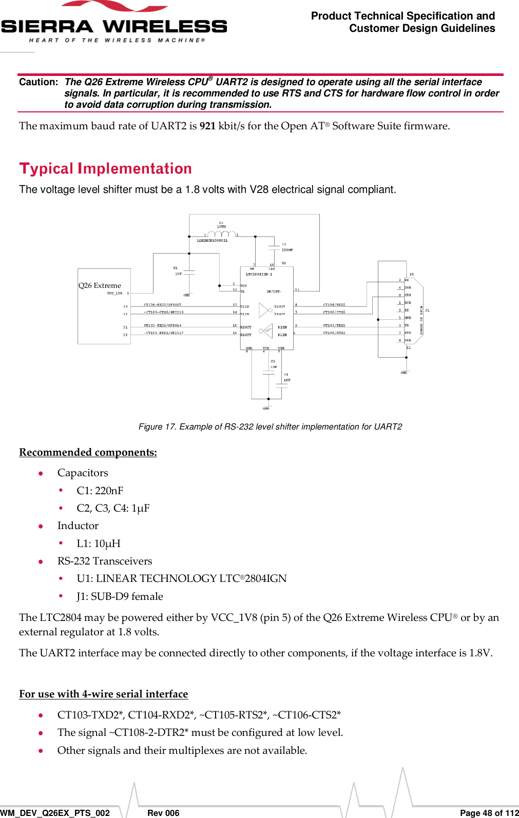      WM_DEV_Q26EX_PTS_002  Rev 006  Page 48 of 112 Product Technical Specification and Customer Design Guidelines Caution:  The Q26 Extreme Wireless CPU® UART2 is designed to operate using all the serial interface signals. In particular, it is recommended to use RTS and CTS for hardware flow control in order to avoid data corruption during transmission. The maximum baud rate of UART2 is 921 kbit/s for the Open AT® Software Suite firmware. The voltage level shifter must be a 1.8 volts with V28 electrical signal compliant.  Figure 17. Example of RS-232 level shifter implementation for UART2 Recommended components:  Capacitors  C1: 220nF   C2, C3, C4: 1μF  Inductor  L1: 10μH  RS-232 Transceivers  U1: LINEAR TECHNOLOGY LTC®2804IGN  J1: SUB-D9 female  The LTC2804 may be powered either by VCC_1V8 (pin 5) of the Q26 Extreme Wireless CPU® or by an external regulator at 1.8 volts. The UART2 interface may be connected directly to other components, if the voltage interface is 1.8V.  For use with 4-wire serial interface   CT103-TXD2*, CT104-RXD2*, ~CT105-RTS2*, ~CT106-CTS2*   The signal ~CT108-2-DTR2* must be configured at low level.  Other signals and their multiplexes are not available. Q26 Extreme                             