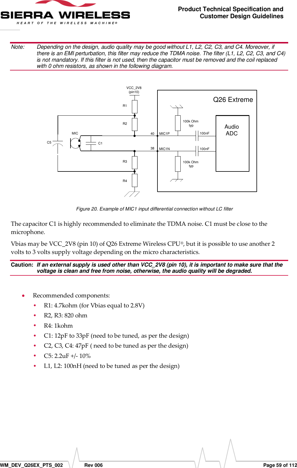      WM_DEV_Q26EX_PTS_002  Rev 006  Page 59 of 112 Product Technical Specification and Customer Design Guidelines Note:   Depending on the design, audio quality may be good without L1, L2, C2, C3, and C4. Moreover, if there is an EMI perturbation, this filter may reduce the TDMA noise. The filter (L1, L2, C2, C3, and C4) is not mandatory. If this filter is not used, then the capacitor must be removed and the coil replaced with 0 ohm resistors, as shown in the following diagram.  C54038AudioADC100k Ohm typ100k Ohm typ100nF100nFMIC1PMIC1NVCC_2V8(pin10)R3R2R1R4C1MICQ26 Extreme Figure 20. Example of MIC1 input differential connection without LC filter The capacitor C1 is highly recommended to eliminate the TDMA noise. C1 must be close to the microphone. Vbias may be VCC_2V8 (pin 10) of Q26 Extreme Wireless CPU®, but it is possible to use another 2 volts to 3 volts supply voltage depending on the micro characteristics. Caution:  If an external supply is used other than VCC_2V8 (pin 10), it is important to make sure that the voltage is clean and free from noise, otherwise, the audio quality will be degraded.   Recommended components:  R1: 4.7kohm (for Vbias equal to 2.8V)  R2, R3: 820 ohm  R4: 1kohm  C1: 12pF to 33pF (need to be tuned, as per the design)  C2, C3, C4: 47pF ( need to be tuned as per the design)  C5: 2.2uF +/- 10%   L1, L2: 100nH (need to be tuned as per the design)  