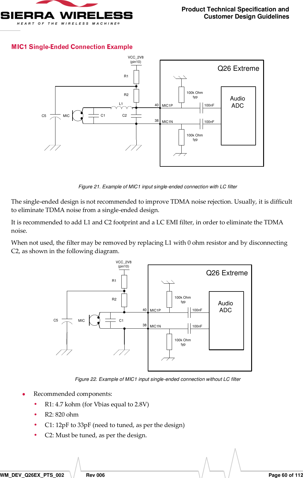      WM_DEV_Q26EX_PTS_002  Rev 006  Page 60 of 112 Product Technical Specification and Customer Design Guidelines L1C2C1MICVCC_2V8(pin10)R2R1C5AudioADC100k Ohm typ100k Ohm typ100nF100nFMIC1PMIC1N4038Q26 Extreme  Figure 21. Example of MIC1 input single-ended connection with LC filter The single-ended design is not recommended to improve TDMA noise rejection. Usually, it is difficult to eliminate TDMA noise from a single-ended design. It is recommended to add L1 and C2 footprint and a LC EMI filter, in order to eliminate the TDMA noise. When not used, the filter may be removed by replacing L1 with 0 ohm resistor and by disconnecting C2, as shown in the following diagram. C1MICVCC_2V8(pin10)R2R1C5AudioADC100k Ohm typ100k Ohm typ100nF100nFMIC1PMIC1N4038Q26 Extreme Figure 22. Example of MIC1 input single-ended connection without LC filter  Recommended components:  R1: 4.7 kohm (for Vbias equal to 2.8V)  R2: 820 ohm  C1: 12pF to 33pF (need to tuned, as per the design)  C2: Must be tuned, as per the design. 