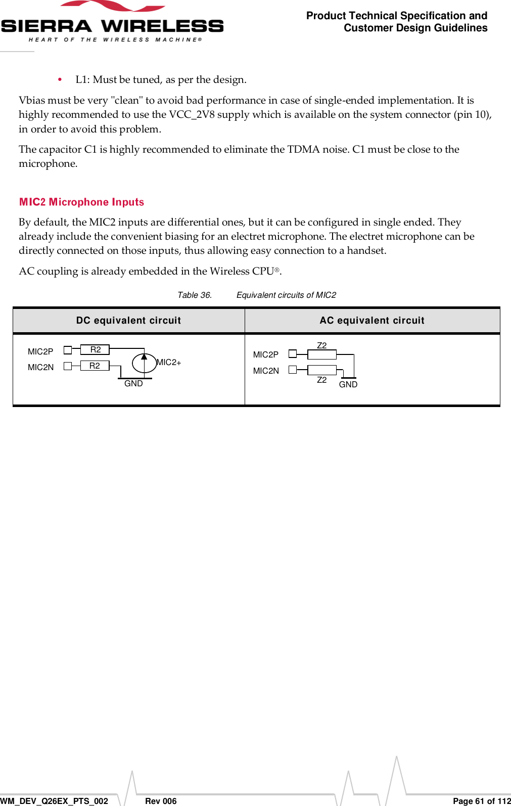      WM_DEV_Q26EX_PTS_002  Rev 006  Page 61 of 112 Product Technical Specification and Customer Design Guidelines  L1: Must be tuned, as per the design. Vbias must be very &quot;clean&quot; to avoid bad performance in case of single-ended implementation. It is highly recommended to use the VCC_2V8 supply which is available on the system connector (pin 10), in order to avoid this problem.  The capacitor C1 is highly recommended to eliminate the TDMA noise. C1 must be close to the microphone. By default, the MIC2 inputs are differential ones, but it can be configured in single ended. They already include the convenient biasing for an electret microphone. The electret microphone can be directly connected on those inputs, thus allowing easy connection to a handset. AC coupling is already embedded in the Wireless CPU®. Table 36.  Equivalent circuits of MIC2 DC equivalent circuit AC equivalent circuit    MIC2P                         MIC2N                         Z2                          Z2  [GED Reference] [GED Reference] [GED Reference] [GED Reference] [GED Reference] [GED ReferGND [GED Reference] [Rev] [Date]    [GED Reference] [Rev] [Date]    [GED Reference] [Rev] [Date]    [GED Reference] [Rev] [Date]    MIC2+   [GED Reference]   [GED Reference]   [GED Reference]   [GED Reference]   [GED Reference]   [GED ReferenMIC2P                         MIC2N R2 R2 GND 