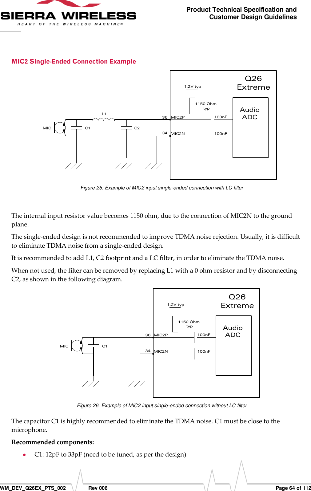      WM_DEV_Q26EX_PTS_002  Rev 006  Page 64 of 112 Product Technical Specification and Customer Design Guidelines 3634C1MICAudioADC1150 Ohm typ1.2V typ100nF100nFMIC2PMIC2NL1C2Q26 Extreme Figure 25. Example of MIC2 input single-ended connection with LC filter  The internal input resistor value becomes 1150 ohm, due to the connection of MIC2N to the ground plane. The single-ended design is not recommended to improve TDMA noise rejection. Usually, it is difficult to eliminate TDMA noise from a single-ended design. It is recommended to add L1, C2 footprint and a LC filter, in order to eliminate the TDMA noise. When not used, the filter can be removed by replacing L1 with a 0 ohm resistor and by disconnecting C2, as shown in the following diagram. 3634C1MICAudioADC1150 Ohm typ1.2V typ100nF100nFMIC2PMIC2NQ26 Extreme Figure 26. Example of MIC2 input single-ended connection without LC filter The capacitor C1 is highly recommended to eliminate the TDMA noise. C1 must be close to the microphone. Recommended components:  C1: 12pF to 33pF (need to be tuned, as per the design) 