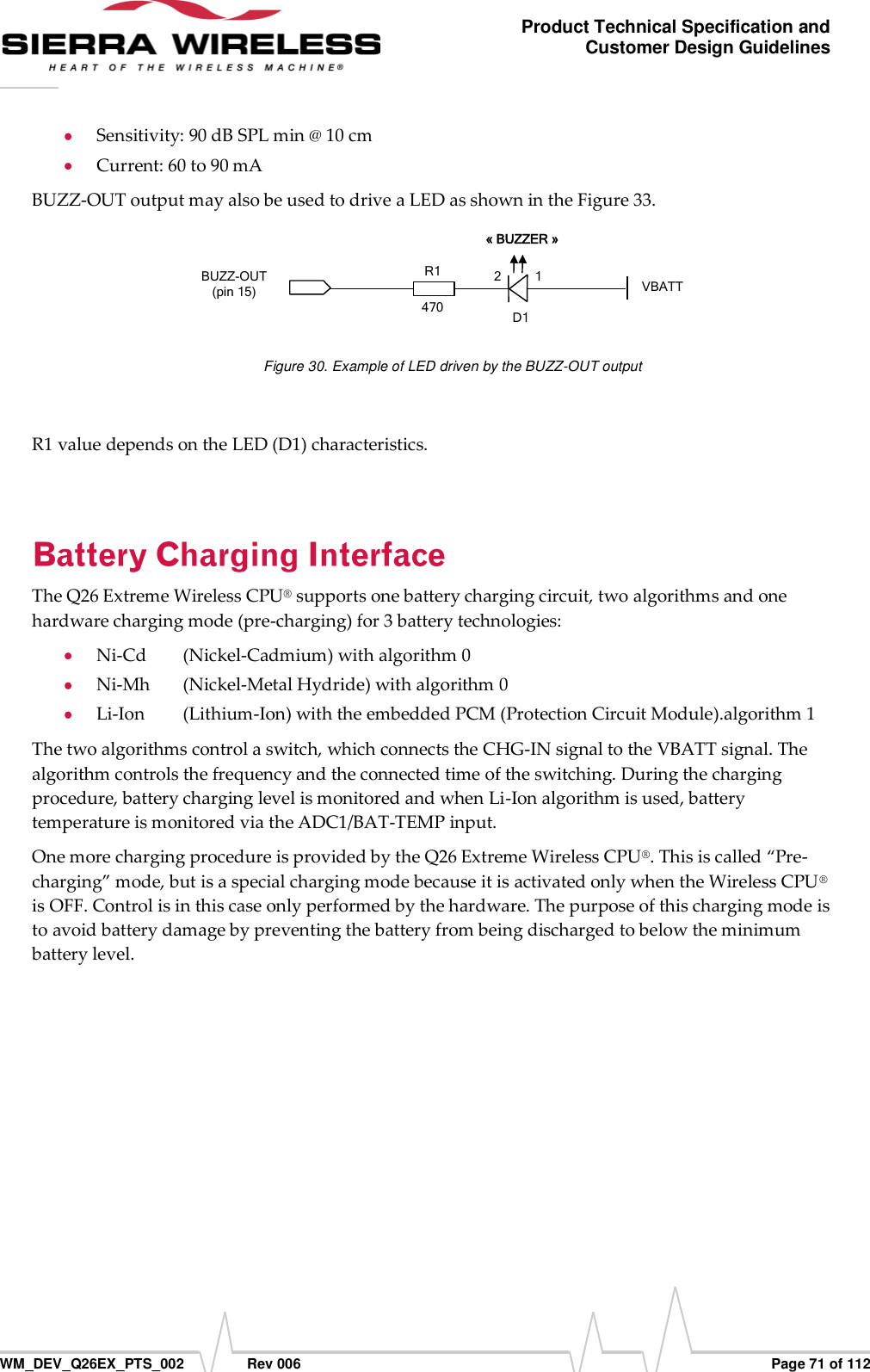      WM_DEV_Q26EX_PTS_002  Rev 006  Page 71 of 112 Product Technical Specification and Customer Design Guidelines  Sensitivity: 90 dB SPL min @ 10 cm  Current: 60 to 90 mA BUZZ-OUT output may also be used to drive a LED as shown in the Figure 33. BUZZ-OUT (pin 15) VBATT  « BUZZER »   D11 2 R1   470   Figure 30. Example of LED driven by the BUZZ-OUT output  R1 value depends on the LED (D1) characteristics.  The Q26 Extreme Wireless CPU® supports one battery charging circuit, two algorithms and one hardware charging mode (pre-charging) for 3 battery technologies:  Ni-Cd   (Nickel-Cadmium) with algorithm 0  Ni-Mh   (Nickel-Metal Hydride) with algorithm 0  Li-Ion   (Lithium-Ion) with the embedded PCM (Protection Circuit Module).algorithm 1 The two algorithms control a switch, which connects the CHG-IN signal to the VBATT signal. The algorithm controls the frequency and the connected time of the switching. During the charging procedure, battery charging level is monitored and when Li-Ion algorithm is used, battery temperature is monitored via the ADC1/BAT-TEMP input. One more charging procedure is provided by the Q26 Extreme Wireless CPU®. This is called “Pre-charging” mode, but is a special charging mode because it is activated only when the Wireless CPU® is OFF. Control is in this case only performed by the hardware. The purpose of this charging mode is to avoid battery damage by preventing the battery from being discharged to below the minimum battery level. 