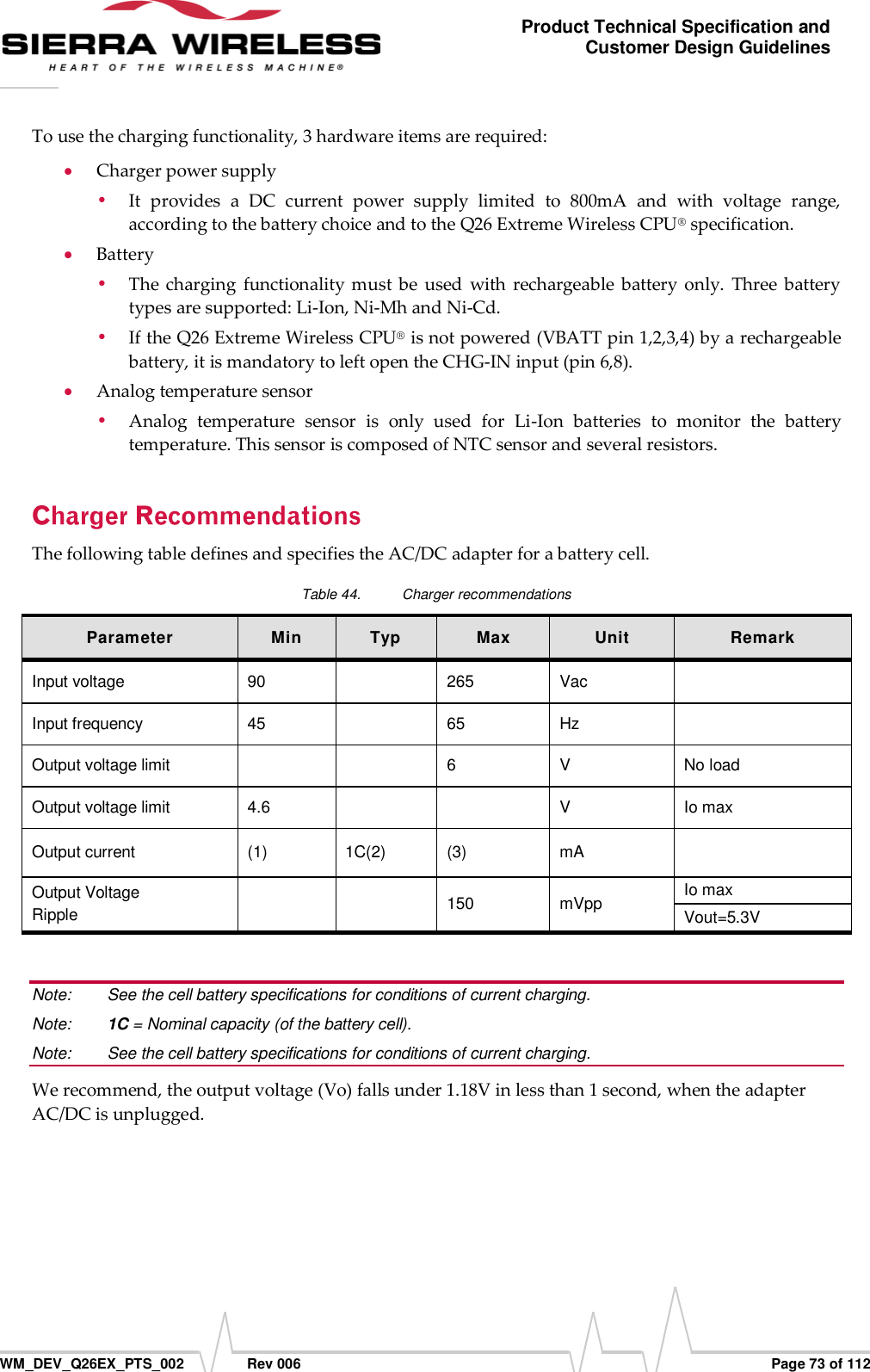      WM_DEV_Q26EX_PTS_002  Rev 006  Page 73 of 112 Product Technical Specification and Customer Design Guidelines To use the charging functionality, 3 hardware items are required:  Charger power supply  It  provides  a  DC  current  power  supply  limited  to  800mA  and  with  voltage  range, according to the battery choice and to the Q26 Extreme Wireless CPU® specification.  Battery   The charging  functionality  must be  used  with  rechargeable  battery  only.  Three battery types are supported: Li-Ion, Ni-Mh and Ni-Cd.  If the Q26 Extreme Wireless CPU® is not powered (VBATT pin 1,2,3,4) by a rechargeable battery, it is mandatory to left open the CHG-IN input (pin 6,8).  Analog temperature sensor  Analog  temperature  sensor  is  only  used  for  Li-Ion  batteries  to  monitor  the  battery temperature. This sensor is composed of NTC sensor and several resistors. The following table defines and specifies the AC/DC adapter for a battery cell. Table 44.  Charger recommendations Parameter Min Typ Max Unit Remark Input voltage 90  265 Vac  Input frequency 45  65 Hz  Output voltage limit   6 V No load Output voltage limit 4.6   V Io max Output current (1) 1C(2) (3) mA  Output Voltage Ripple   150 mVpp Io max Vout=5.3V  Note:   See the cell battery specifications for conditions of current charging. Note:   1C = Nominal capacity (of the battery cell). Note:   See the cell battery specifications for conditions of current charging. We recommend, the output voltage (Vo) falls under 1.18V in less than 1 second, when the adapter AC/DC is unplugged. 