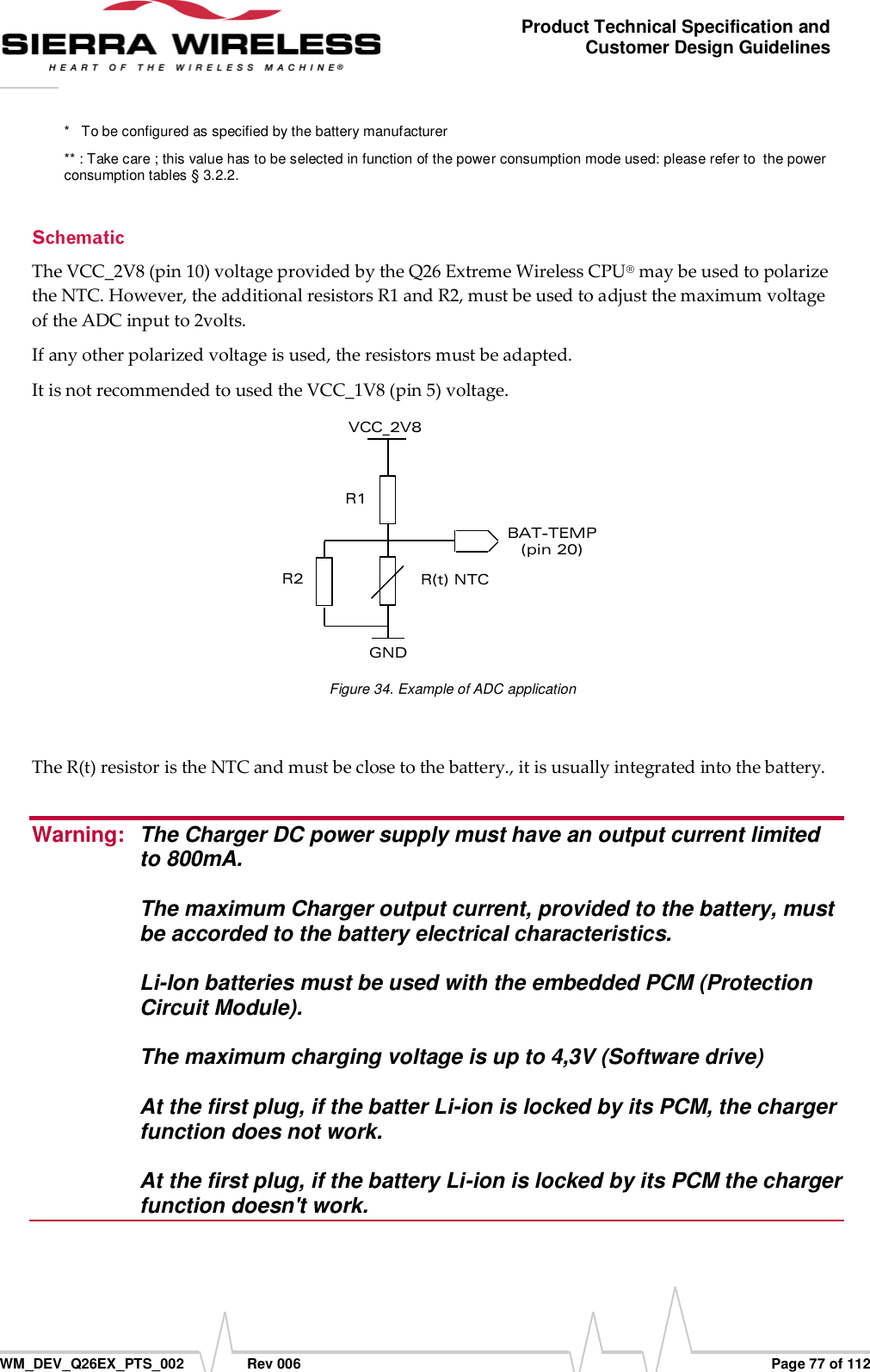      WM_DEV_Q26EX_PTS_002  Rev 006  Page 77 of 112 Product Technical Specification and Customer Design Guidelines *   To be configured as specified by the battery manufacturer ** : Take care ; this value has to be selected in function of the power consumption mode used: please refer to  the power consumption tables § 3.2.2. The VCC_2V8 (pin 10) voltage provided by the Q26 Extreme Wireless CPU® may be used to polarize the NTC. However, the additional resistors R1 and R2, must be used to adjust the maximum voltage of the ADC input to 2volts. If any other polarized voltage is used, the resistors must be adapted. It is not recommended to used the VCC_1V8 (pin 5) voltage.  GND VCC_2V8 BAT-TEMP (pin 20)  R1 R2  R(t) NTC  Figure 34. Example of ADC application  The R(t) resistor is the NTC and must be close to the battery., it is usually integrated into the battery.  Warning:  The Charger DC power supply must have an output current limited to 800mA.   The maximum Charger output current, provided to the battery, must be accorded to the battery electrical characteristics.   Li-Ion batteries must be used with the embedded PCM (Protection Circuit Module).   The maximum charging voltage is up to 4,3V (Software drive)  At the first plug, if the batter Li-ion is locked by its PCM, the charger function does not work.  At the first plug, if the battery Li-ion is locked by its PCM the charger function doesn&apos;t work.  