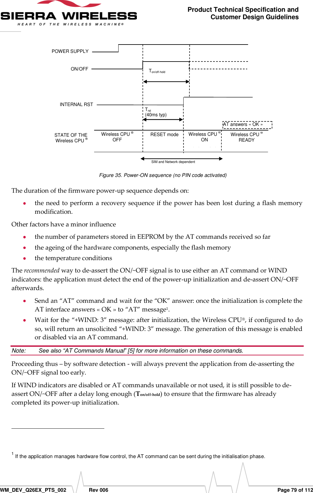      WM_DEV_Q26EX_PTS_002  Rev 006  Page 79 of 112 Product Technical Specification and Customer Design Guidelines  POWER SUPPLY  ON/OFF STATE OF THE Wireless CPU ® Wireless CPU ® OFF IBB+RF &lt; 22µA AT answers « OK » Wireless CPU ® READY Ton/off-hold  (2000ms min) SIM and Network dependent RESET mode IBB+RF=20 to 40mA INTERNAL RST  Trst  (40ms typ) Wireless CPU ® ON IBB+RF&lt;120mA  (no loc. update)  Figure 35. Power-ON sequence (no PIN code activated) The duration of the firmware power-up sequence depends on:  the need to perform a recovery sequence if the power  has been lost during a flash memory modification. Other factors have a minor influence  the number of parameters stored in EEPROM by the AT commands received so far  the ageing of the hardware components, especially the flash memory  the temperature conditions The recommended way to de-assert the ON/~OFF signal is to use either an AT command or WIND indicators: the application must detect the end of the power-up initialization and de-assert ON/~OFF afterwards.  Send an “AT” command and wait for the “OK” answer: once the initialization is complete the AT interface answers « OK » to “AT” message1.   Wait for the “+WIND: 3” message: after initialization, the Wireless CPU®, if configured to do so, will return an unsolicited “+WIND: 3” message. The generation of this message is enabled or disabled via an AT command. Note:   See also “AT Commands Manual” [5] for more information on these commands. Proceeding thus – by software detection - will always prevent the application from de-asserting the ON/~OFF signal too early. If WIND indicators are disabled or AT commands unavailable or not used, it is still possible to de-assert ON/~OFF after a delay long enough (Ton/off-hold) to ensure that the firmware has already completed its power-up initialization.                                                          1 If the application manages hardware flow control, the AT command can be sent during the initialisation phase. 