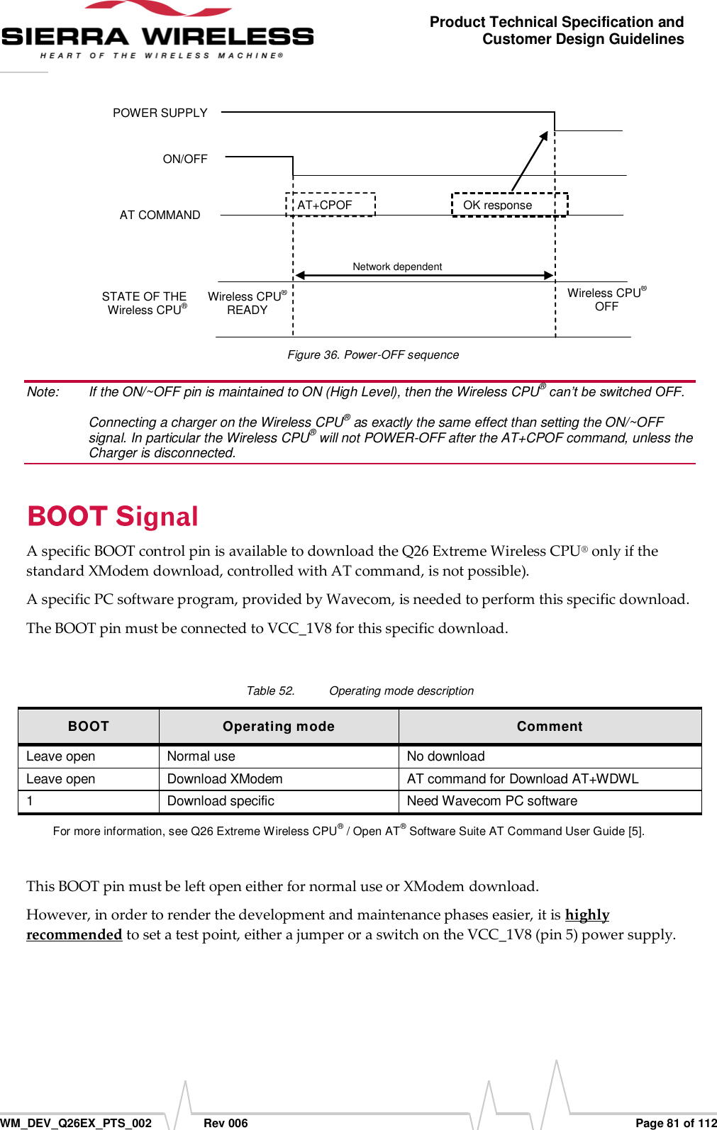      WM_DEV_Q26EX_PTS_002  Rev 006  Page 81 of 112 Product Technical Specification and Customer Design Guidelines  POWER SUPPLY ON/OFF AT COMMAND STATE OF THE Wireless CPU® AT+CPOF Wireless CPU® READY Wireless CPU® OFF IBB+RF&lt;22µA Network dependent OK response  Figure 36. Power-OFF sequence Note:   If the ON/~OFF pin is maintained to ON (High Level), then the Wireless CPU® can’t be switched OFF.  Connecting a charger on the Wireless CPU® as exactly the same effect than setting the ON/~OFF signal. In particular the Wireless CPU® will not POWER-OFF after the AT+CPOF command, unless the Charger is disconnected. A specific BOOT control pin is available to download the Q26 Extreme Wireless CPU® only if the standard XModem download, controlled with AT command, is not possible). A specific PC software program, provided by Wavecom, is needed to perform this specific download. The BOOT pin must be connected to VCC_1V8 for this specific download.  Table 52.  Operating mode description BOOT Operating mode Comment Leave open Normal use No download Leave open Download XModem AT command for Download AT+WDWL 1 Download specific Need Wavecom PC software For more information, see Q26 Extreme Wireless CPU® / Open AT® Software Suite AT Command User Guide [5].  This BOOT pin must be left open either for normal use or XModem download. However, in order to render the development and maintenance phases easier, it is highly recommended to set a test point, either a jumper or a switch on the VCC_1V8 (pin 5) power supply.  