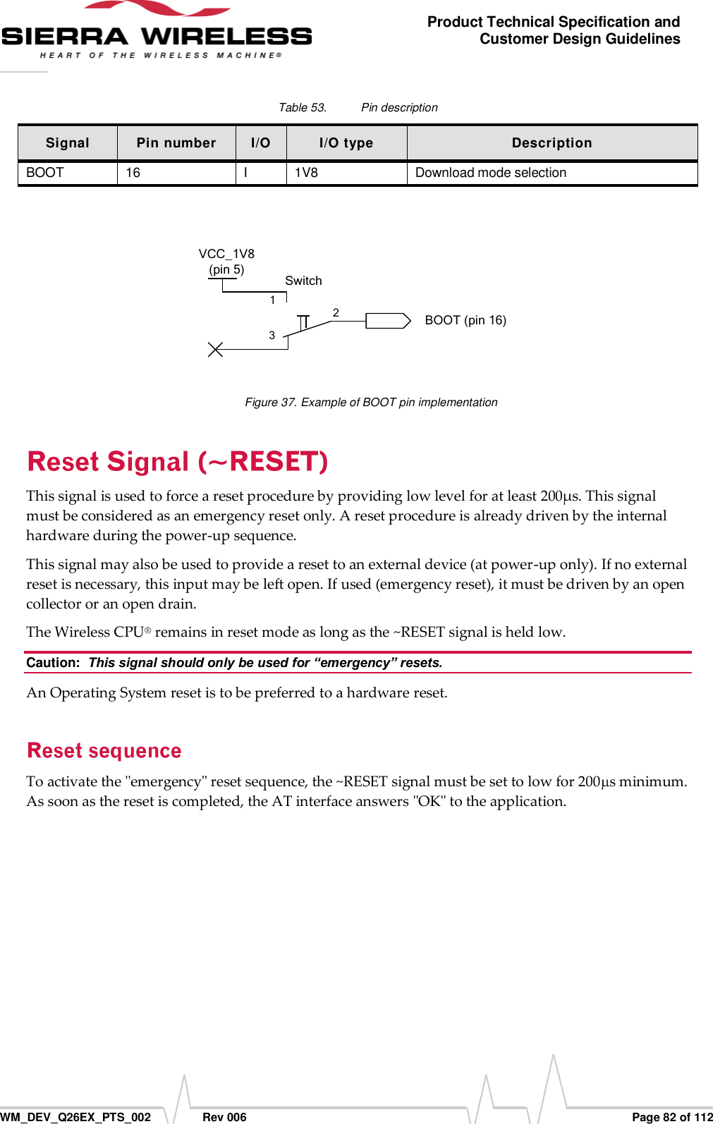      WM_DEV_Q26EX_PTS_002  Rev 006  Page 82 of 112 Product Technical Specification and Customer Design Guidelines Table 53.  Pin description Signal Pin number I/O I/O type Description BOOT 16 I 1V8 Download mode selection   123SwitchBOOT (pin 16)VCC_1V8 (pin 5) Figure 37. Example of BOOT pin implementation This signal is used to force a reset procedure by providing low level for at least 200µs. This signal must be considered as an emergency reset only. A reset procedure is already driven by the internal hardware during the power-up sequence. This signal may also be used to provide a reset to an external device (at power-up only). If no external reset is necessary, this input may be left open. If used (emergency reset), it must be driven by an open collector or an open drain. The Wireless CPU® remains in reset mode as long as the ~RESET signal is held low. Caution:  This signal should only be used for “emergency” resets. An Operating System reset is to be preferred to a hardware reset. To activate the &quot;emergency&quot; reset sequence, the ~RESET signal must be set to low for 200 s minimum. As soon as the reset is completed, the AT interface answers &quot;OK&quot; to the application. 