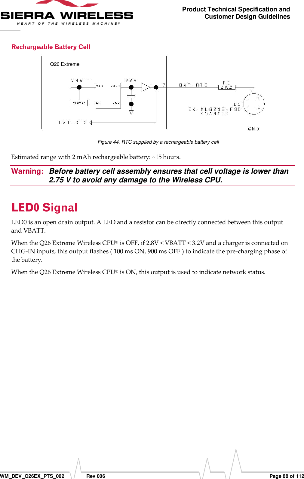      WM_DEV_Q26EX_PTS_002  Rev 006  Page 88 of 112 Product Technical Specification and Customer Design Guidelines  Figure 44. RTC supplied by a rechargeable battery cell Estimated range with 2 mAh rechargeable battery: ~15 hours. Warning:  Before battery cell assembly ensures that cell voltage is lower than 2.75 V to avoid any damage to the Wireless CPU. LED0 is an open drain output. A LED and a resistor can be directly connected between this output and VBATT. When the Q26 Extreme Wireless CPU® is OFF, if 2.8V &lt; VBATT &lt; 3.2V and a charger is connected on CHG-IN inputs, this output flashes ( 100 ms ON, 900 ms OFF ) to indicate the pre-charging phase of the battery. When the Q26 Extreme Wireless CPU® is ON, this output is used to indicate network status.  Q26 Extreme 