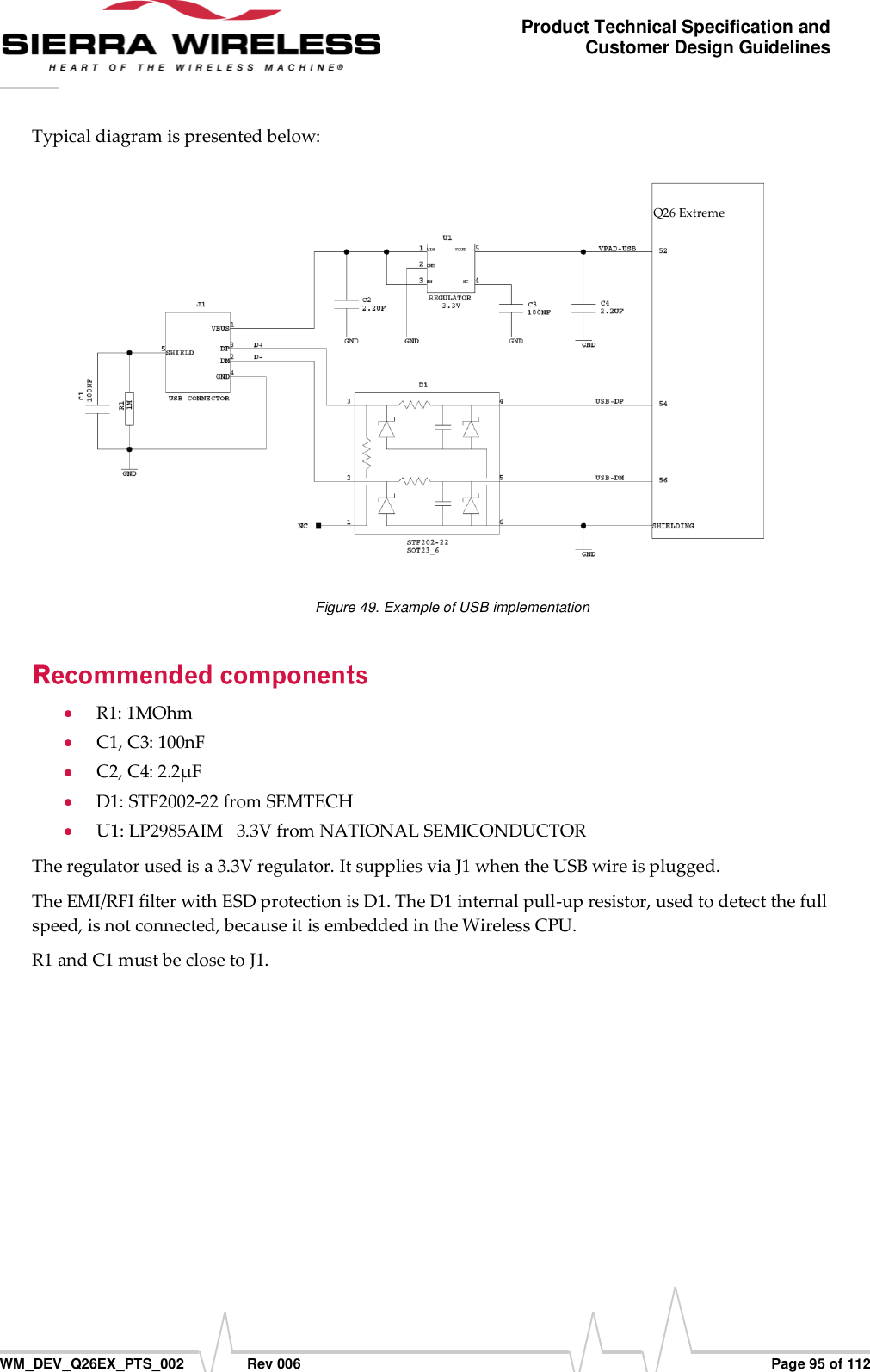      WM_DEV_Q26EX_PTS_002  Rev 006  Page 95 of 112 Product Technical Specification and Customer Design Guidelines Typical diagram is presented below:  Figure 49. Example of USB implementation  R1: 1MOhm  C1, C3: 100nF  C2, C4: 2.2µF  D1: STF2002-22 from SEMTECH  U1: LP2985AIM   3.3V from NATIONAL SEMICONDUCTOR The regulator used is a 3.3V regulator. It supplies via J1 when the USB wire is plugged. The EMI/RFI filter with ESD protection is D1. The D1 internal pull-up resistor, used to detect the full speed, is not connected, because it is embedded in the Wireless CPU. R1 and C1 must be close to J1.  Q26 Extreme 