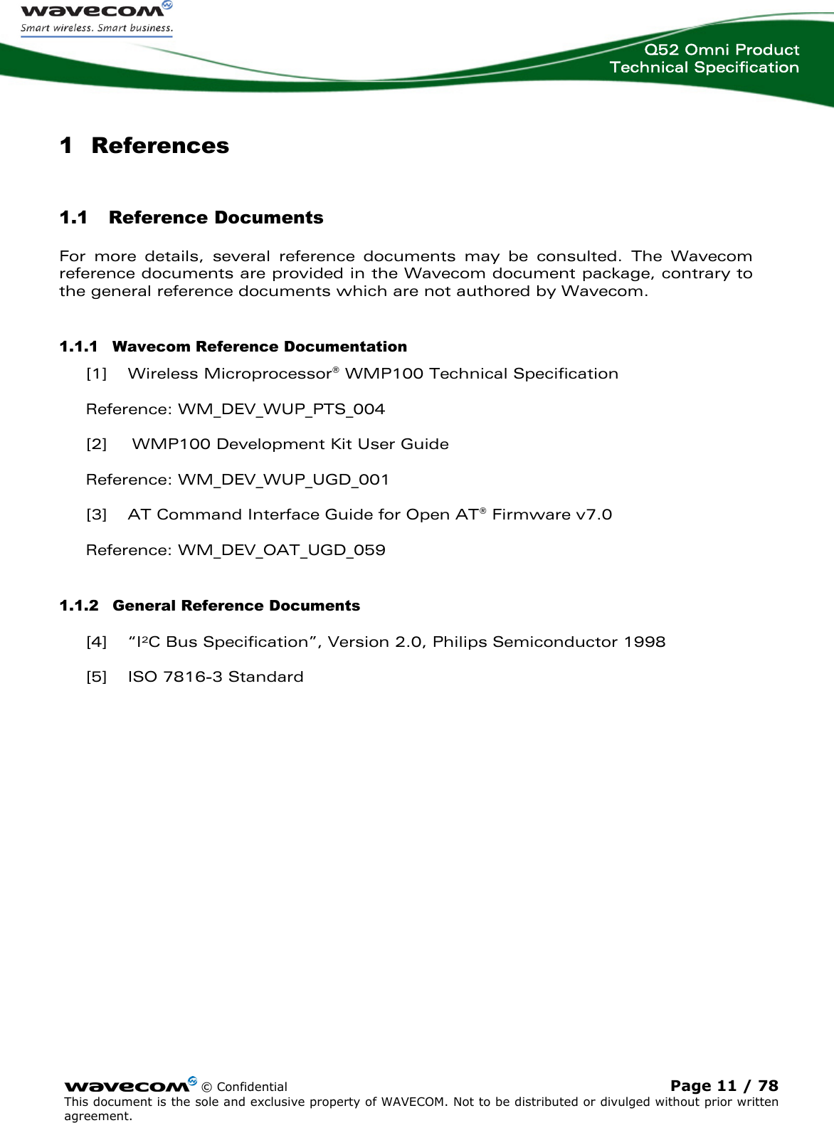  Q52 Omni Product Technical Specification    © Confidential Page 11 / 78 This document is the sole and exclusive property of WAVECOM. Not to be distributed or divulged without prior written agreement.  1 References 1.1 Reference Documents For more details, several reference documents may be consulted. The Wavecom reference documents are provided in the Wavecom document package, contrary to the general reference documents which are not authored by Wavecom. 1.1.1 Wavecom Reference Documentation [1] Wireless Microprocessor® WMP100 Technical Specification Reference: WM_DEV_WUP_PTS_004 [2] WMP100 Development Kit User Guide Reference: WM_DEV_WUP_UGD_001 [3] AT Command Interface Guide for Open AT® Firmware v7.0 Reference: WM_DEV_OAT_UGD_059 1.1.2 General Reference Documents [4] “I²C Bus Specification”, Version 2.0, Philips Semiconductor 1998 [5] ISO 7816-3 Standard 