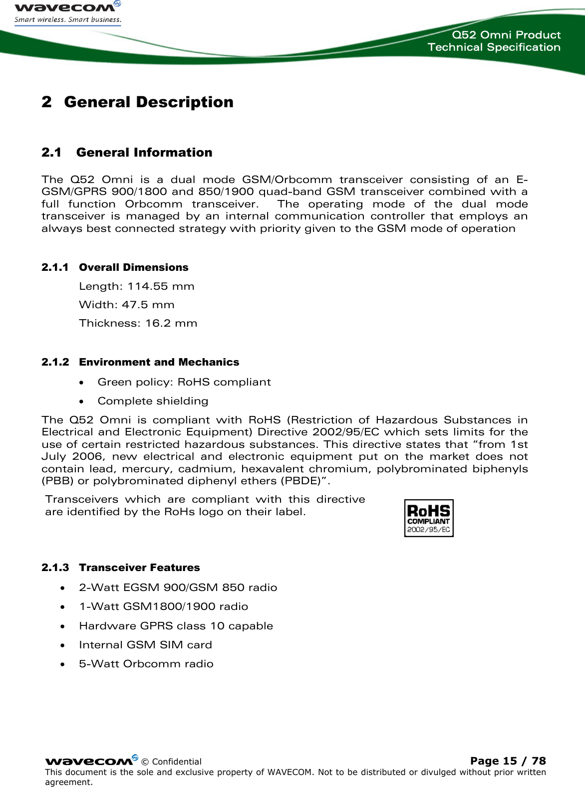  Q52 Omni Product Technical Specification    © Confidential Page 15 / 78 This document is the sole and exclusive property of WAVECOM. Not to be distributed or divulged without prior written agreement.  2 General Description 2.1 General Information The Q52 Omni is a dual mode GSM/Orbcomm transceiver consisting of an E-GSM/GPRS 900/1800 and 850/1900 quad-band GSM transceiver combined with a full function Orbcomm transceiver.  The operating mode of the dual mode transceiver is managed by an internal communication controller that employs an always best connected strategy with priority given to the GSM mode of operation 2.1.1 Overall Dimensions Length: 114.55 mm Width: 47.5 mm Thickness: 16.2 mm 2.1.2 Environment and Mechanics • Green policy: RoHS compliant • Complete shielding The Q52 Omni is compliant with RoHS (Restriction of Hazardous Substances in Electrical and Electronic Equipment) Directive 2002/95/EC which sets limits for the use of certain restricted hazardous substances. This directive states that “from 1st July 2006, new electrical and electronic equipment put on the market does not contain lead, mercury, cadmium, hexavalent chromium, polybrominated biphenyls (PBB) or polybrominated diphenyl ethers (PBDE)”. Transceivers which are compliant with this directive are identified by the RoHs logo on their label.  2.1.3 Transceiver Features • 2-Watt EGSM 900/GSM 850 radio • 1-Watt GSM1800/1900 radio • Hardware GPRS class 10 capable • Internal GSM SIM card • 5-Watt Orbcomm radio 