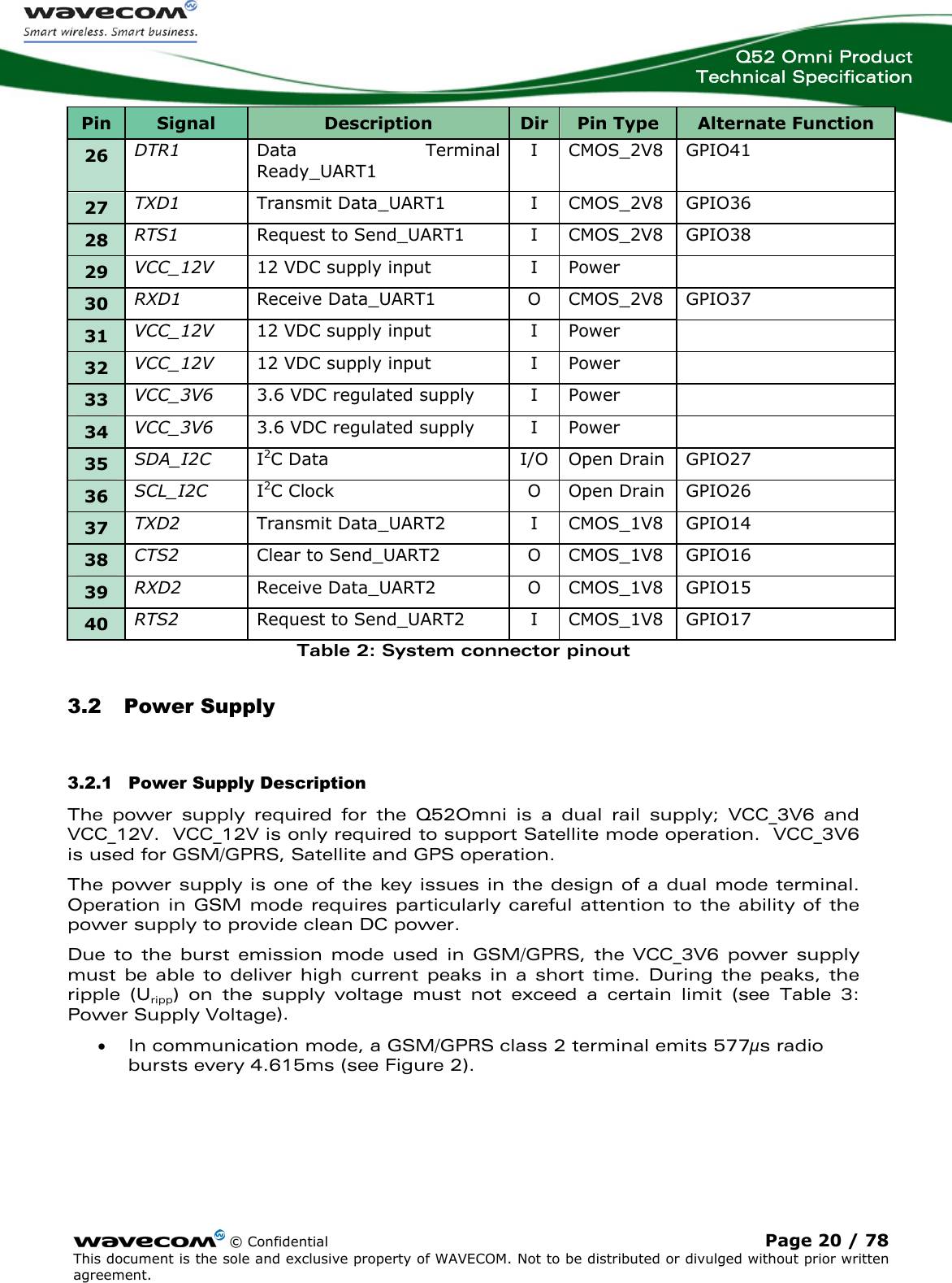  Q52 Omni Product Technical Specification    © Confidential Page 20 / 78 This document is the sole and exclusive property of WAVECOM. Not to be distributed or divulged without prior written agreement.  Pin  Signal  Description  Dir Pin Type  Alternate Function 26  DTR1  Data Terminal Ready_UART1 I  CMOS_2V8  GPIO41 27  TXD1  Transmit Data_UART1  I  CMOS_2V8  GPIO36 28  RTS1  Request to Send_UART1  I  CMOS_2V8  GPIO38 29  VCC_12V  12 VDC supply input  I  Power   30  RXD1  Receive Data_UART1  O  CMOS_2V8  GPIO37 31  VCC_12V  12 VDC supply input  I  Power   32  VCC_12V  12 VDC supply input  I  Power   33  VCC_3V6  3.6 VDC regulated supply  I  Power   34  VCC_3V6  3.6 VDC regulated supply  I  Power   35  SDA_I2C  I2C Data  I/O Open Drain  GPIO27 36  SCL_I2C  I2C Clock  O  Open Drain  GPIO26 37  TXD2  Transmit Data_UART2  I  CMOS_1V8  GPIO14 38  CTS2  Clear to Send_UART2  O  CMOS_1V8  GPIO16 39  RXD2  Receive Data_UART2  O  CMOS_1V8  GPIO15 40  RTS2  Request to Send_UART2  I  CMOS_1V8  GPIO17 Table 2: System connector pinout 3.2 Power Supply 3.2.1 Power Supply Description The power supply required for the Q52Omni is a dual rail supply; VCC_3V6 and VCC_12V.  VCC_12V is only required to support Satellite mode operation.  VCC_3V6 is used for GSM/GPRS, Satellite and GPS operation. The power supply is one of the key issues in the design of a dual mode terminal. Operation in GSM mode requires particularly careful attention to the ability of the power supply to provide clean DC power. Due to the burst emission mode used in GSM/GPRS, the VCC_3V6 power supply must be able to deliver high current peaks in a short time. During the peaks, the ripple (Uripp) on the supply voltage must not exceed a certain limit (see Table 3: Power Supply Voltage).  • In communication mode, a GSM/GPRS class 2 terminal emits 577μs radio bursts every 4.615ms (see Figure 2). 