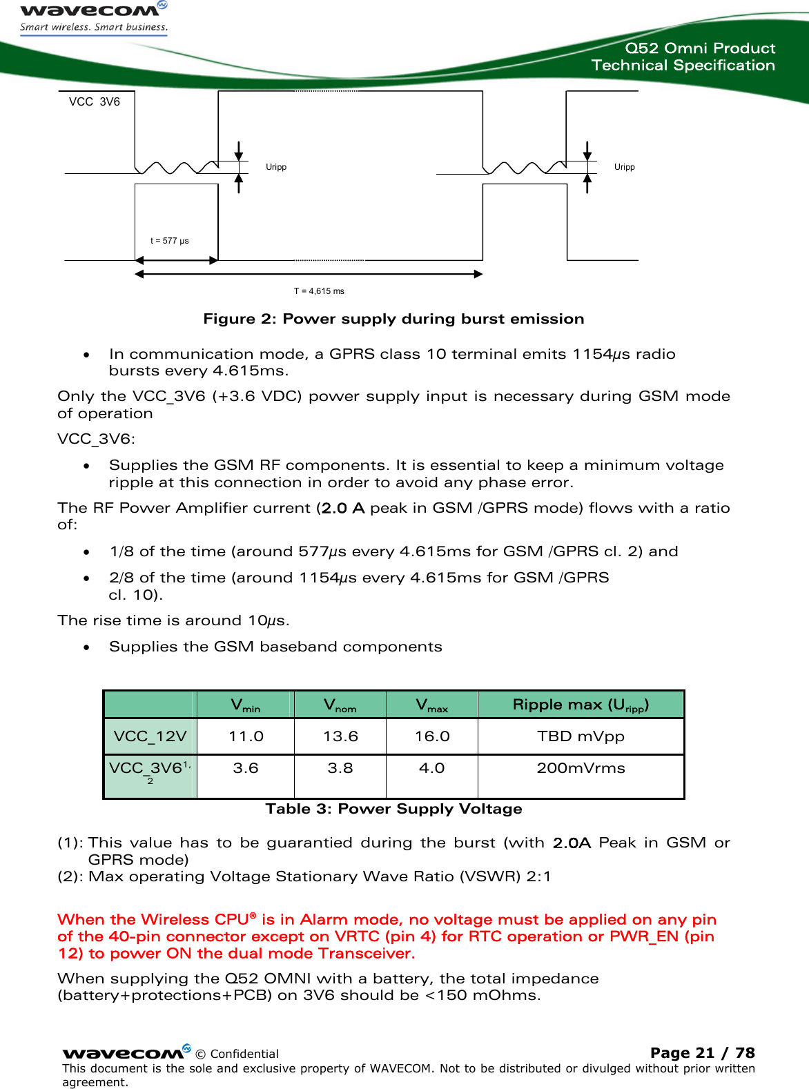  Q52 Omni Product Technical Specification    © Confidential Page 21 / 78 This document is the sole and exclusive property of WAVECOM. Not to be distributed or divulged without prior written agreement.   Uripp VCC 3V6 Uripp  T = 4,615 ms t = 577 µs  Figure 2: Power supply during burst emission • In communication mode, a GPRS class 10 terminal emits 1154μs radio bursts every 4.615ms. Only the VCC_3V6 (+3.6 VDC) power supply input is necessary during GSM mode of operation VCC_3V6:  • Supplies the GSM RF components. It is essential to keep a minimum voltage ripple at this connection in order to avoid any phase error.  The RF Power Amplifier current (2.0 A peak in GSM /GPRS mode) flows with a ratio of:  • 1/8 of the time (around 577μs every 4.615ms for GSM /GPRS cl. 2) and  • 2/8 of the time (around 1154μs every 4.615ms for GSM /GPRS  cl. 10).  The rise time is around 10μs.  • Supplies the GSM baseband components    Vmin  Vnom  Vmax Ripple max (Uripp) VCC_12V  11.0  13.6  16.0  TBD mVpp VCC_3V61,2 3.6 3.8 4.0  200mVrms Table 3: Power Supply Voltage (1): This value has to be guarantied during the burst (with 2.0A Peak in GSM or GPRS mode) (2): Max operating Voltage Stationary Wave Ratio (VSWR) 2:1  When the Wireless CPU® is in Alarm mode, no voltage must be applied on any pin of the 40-pin connector except on VRTC (pin 4) for RTC operation or PWR_EN (pin 12) to power ON the dual mode Transceiver.  When supplying the Q52 OMNI with a battery, the total impedance (battery+protections+PCB) on 3V6 should be &lt;150 mOhms. 