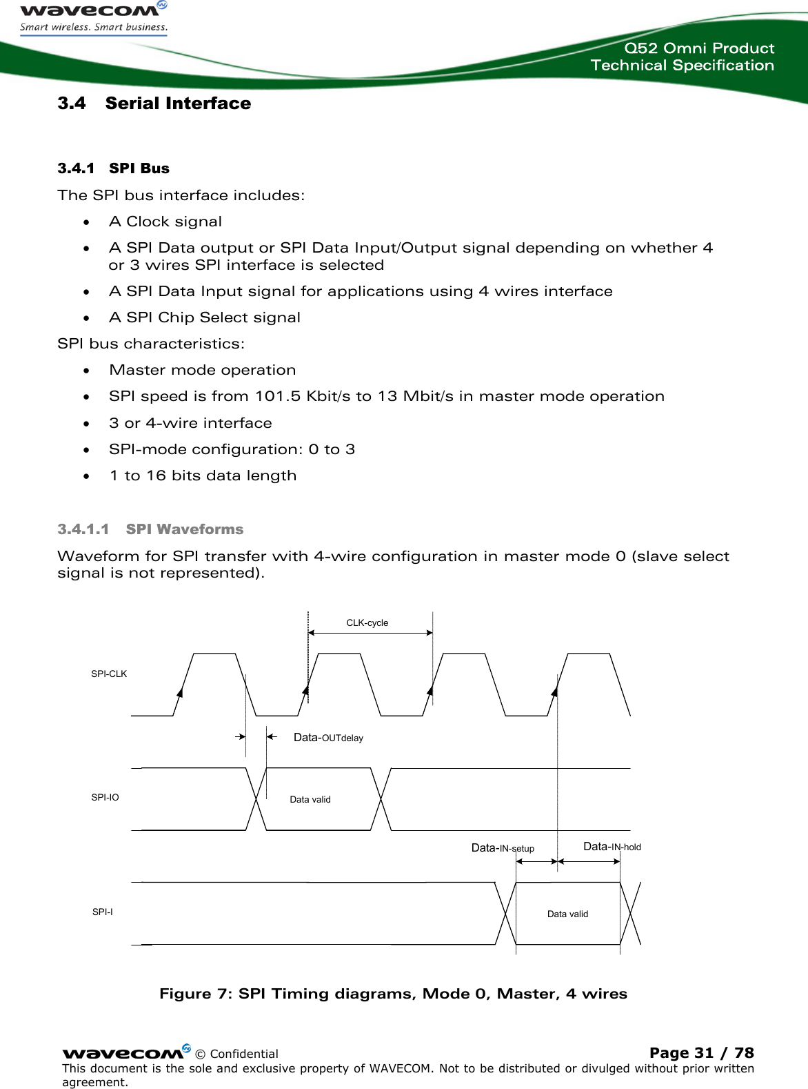  Q52 Omni Product Technical Specification    © Confidential Page 31 / 78 This document is the sole and exclusive property of WAVECOM. Not to be distributed or divulged without prior written agreement.  3.4 Serial Interface 3.4.1 SPI Bus  The SPI bus interface includes: • A Clock signal • A SPI Data output or SPI Data Input/Output signal depending on whether 4 or 3 wires SPI interface is selected • A SPI Data Input signal for applications using 4 wires interface • A SPI Chip Select signal  SPI bus characteristics: • Master mode operation • SPI speed is from 101.5 Kbit/s to 13 Mbit/s in master mode operation • 3 or 4-wire interface • SPI-mode configuration: 0 to 3 • 1 to 16 bits data length 3.4.1.1 SPI Waveforms Waveform for SPI transfer with 4-wire configuration in master mode 0 (slave select signal is not represented). Data-OUTdelayCLK-cycleData-IN-holdData-IN-setupData validData validSPI-CLKSPI-IOSPI-I Figure 7: SPI Timing diagrams, Mode 0, Master, 4 wires 