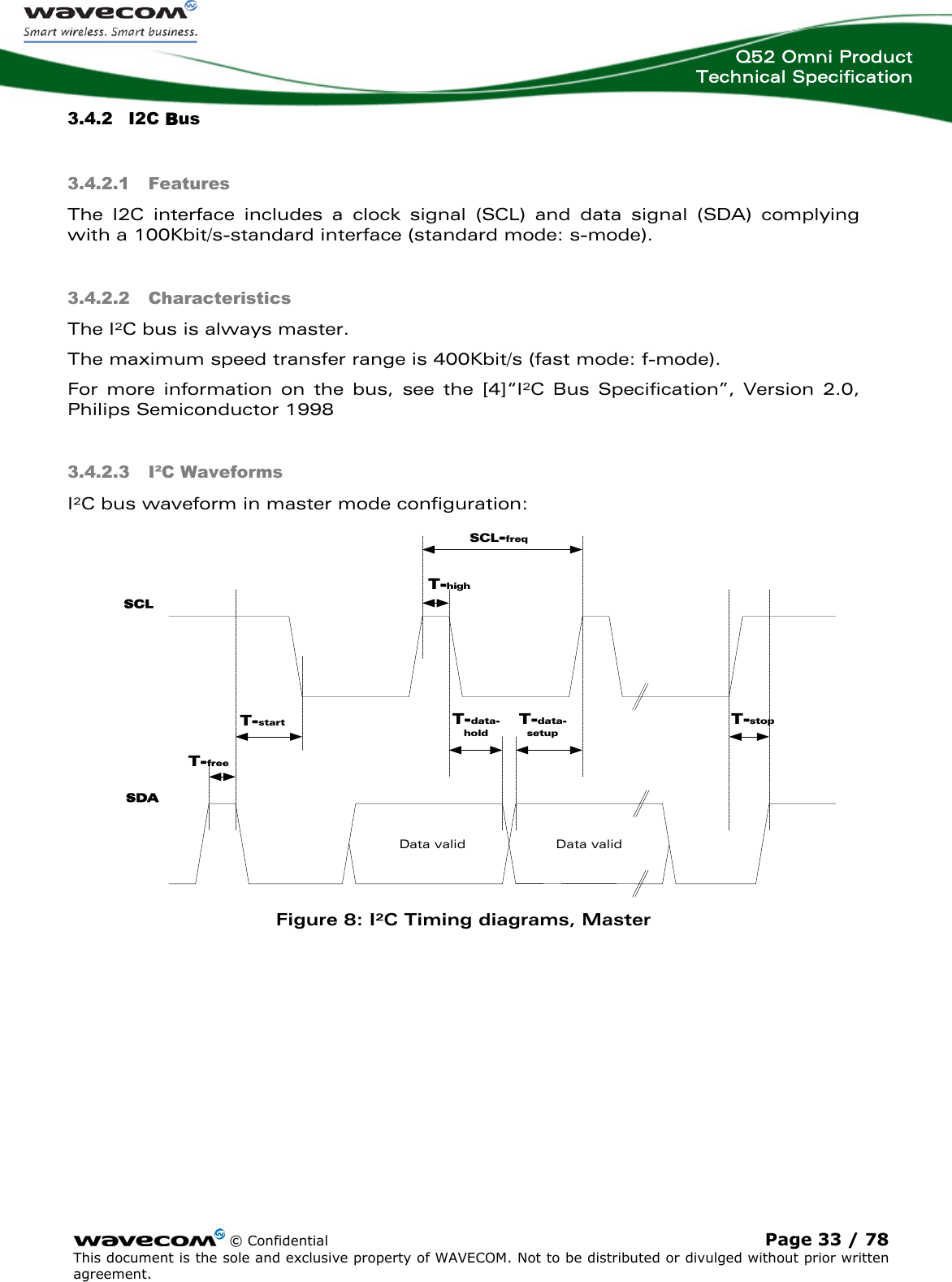  Q52 Omni Product Technical Specification    © Confidential Page 33 / 78 This document is the sole and exclusive property of WAVECOM. Not to be distributed or divulged without prior written agreement.  Data valid3.4.2 I2C Bus 3.4.2.1 Features The I2C interface includes a clock signal (SCL) and data signal (SDA) complying with a 100Kbit/s-standard interface (standard mode: s-mode).  3.4.2.2 Characteristics The I²C bus is always master. The maximum speed transfer range is 400Kbit/s (fast mode: f-mode).  For more information on the bus, see the [4]“I²C Bus Specification”, Version 2.0, Philips Semiconductor 19983.4.2.3 I²C Waveforms I²C bus waveform in master mode configuration: SCLSDAData validT-freeT-startT-highT-data-setupT-data-holdT-stopSCL-freq Figure 8: I²C Timing diagrams, Master  