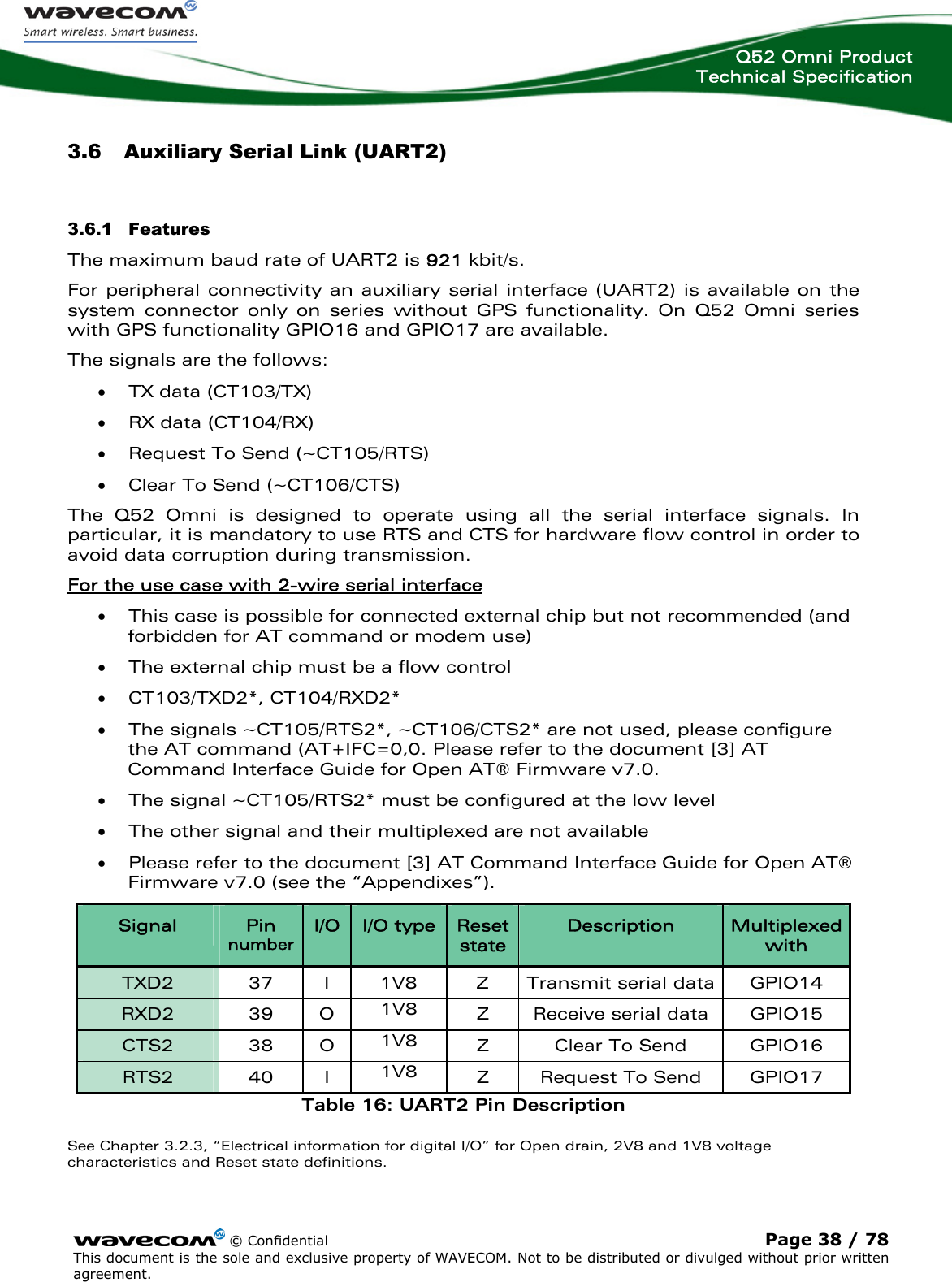  Q52 Omni Product Technical Specification   3.6 Auxiliary Serial Link (UART2) 3.6.1 Features The maximum baud rate of UART2 is 921 kbit/s. For peripheral connectivity an auxiliary serial interface (UART2) is available on the system connector only on series without GPS functionality. On Q52 Omni series with GPS functionality GPIO16 and GPIO17 are available. The signals are the follows: • TX data (CT103/TX) • RX data (CT104/RX) • Request To Send (~CT105/RTS) • Clear To Send (~CT106/CTS) The Q52 Omni is designed to operate using all the serial interface signals. In particular, it is mandatory to use RTS and CTS for hardware flow control in order to avoid data corruption during transmission. For the use case with 2-wire serial interface  • This case is possible for connected external chip but not recommended (and forbidden for AT command or modem use)  • The external chip must be a flow control • CT103/TXD2*, CT104/RXD2* • The signals ~CT105/RTS2*, ~CT106/CTS2* are not used, please configure the AT command (AT+IFC=0,0. Please refer to the document [3] AT Command Interface Guide for Open AT® Firmware v7.0. • The signal ~CT105/RTS2* must be configured at the low level • The other signal and their multiplexed are not available • Please refer to the document [3] AT Command Interface Guide for Open AT® Firmware v7.0 (see the “Appendixes”). Signal  Pin number I/O  I/O type  Reset state Description  Multiplexed with TXD2  37  I  1V8  Z  Transmit serial data  GPIO14 RXD2 39 O 1V8  Z  Receive serial data  GPIO15 CTS2 38 O 1V8  Z  Clear To Send  GPIO16 RTS2   40  I  1V8  Z  Request To Send  GPIO17 Table 16: UART2 Pin Description See Chapter 3.2.3, “Electrical information for digital I/O” for Open drain, 2V8 and 1V8 voltage characteristics and Reset state definitions.  © Confidential Page 38 / 78 This document is the sole and exclusive property of WAVECOM. Not to be distributed or divulged without prior written agreement.  