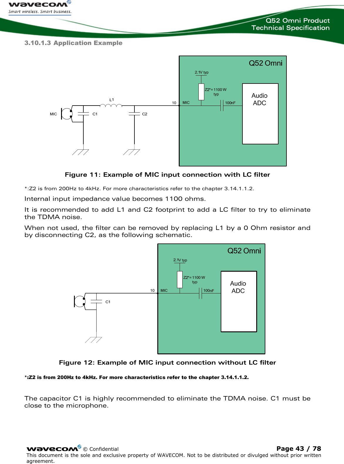  Q52 Omni Product Technical Specification    © Confidential Page 43 / 78 This document is the sole and exclusive property of WAVECOM. Not to be distributed or divulged without prior written agreement.  3.10.1.3 Application Example  Figure 11: Example of MIC input connection with LC filter *:Z2 is from 200Hz to 4kHz. For more characteristics refer to the chapter 3.14.1.1.2. Internal input impedance value becomes 1100 ohms. It is recommended to add L1 and C2 footprint to add a LC filter to try to eliminate the TDMA noise. When not used, the filter can be removed by replacing L1 by a 0 Ohm resistor and by disconnecting C2, as the following schematic.  Figure 12: Example of MIC input connection without LC filter *:Z2 is from 200Hz to 4kHz. For more characteristics refer to the chapter 3.14.1.1.2.  The capacitor C1 is highly recommended to eliminate the TDMA noise. C1 must be close to the microphone. 