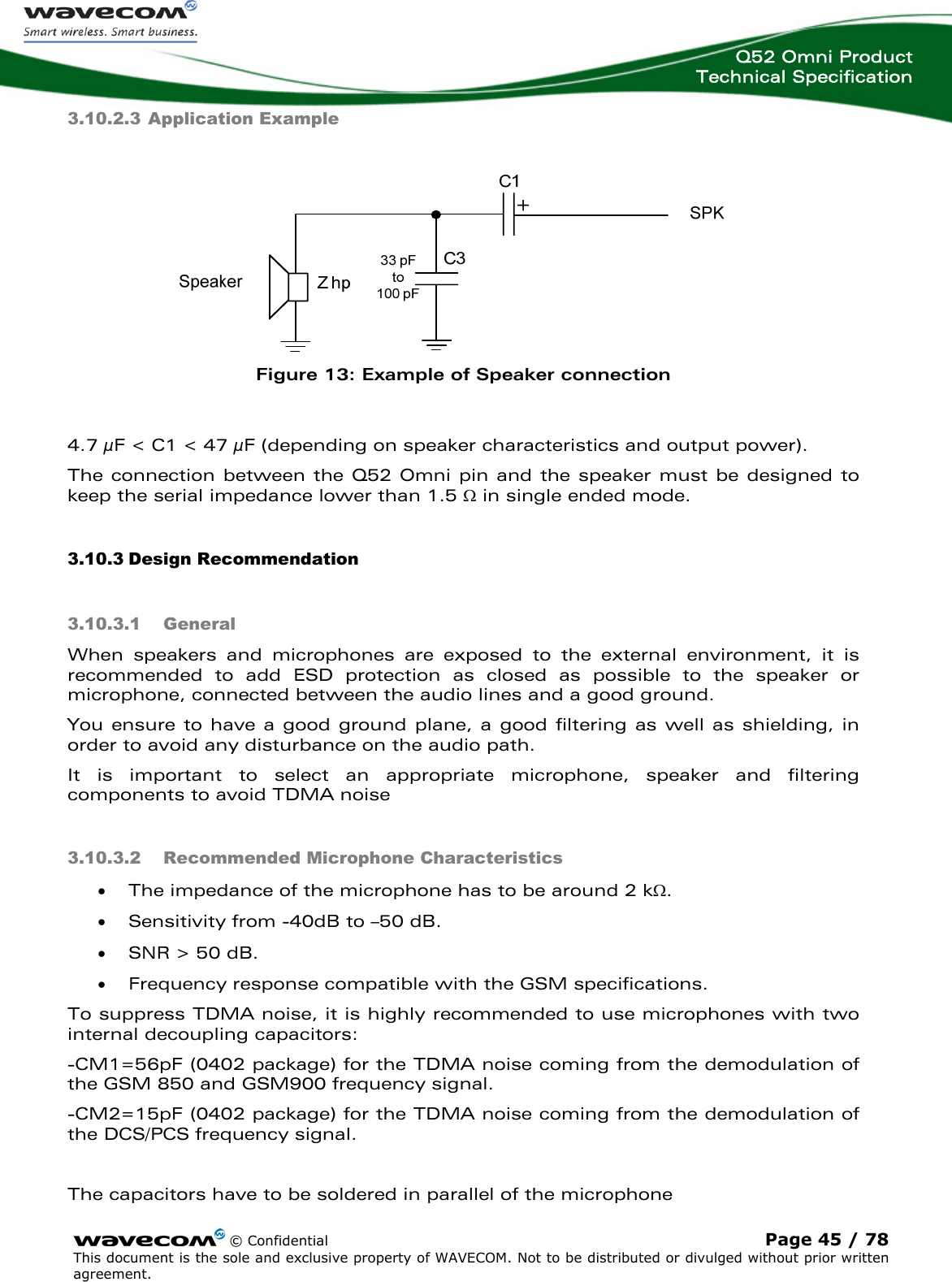  Q52 Omni Product Technical Specification    © Confidential Page 45 / 78 This document is the sole and exclusive property of WAVECOM. Not to be distributed or divulged without prior written agreement.  3.10.2.3 Application Example   Figure 13: Example of Speaker connection  4.7 μF &lt; C1 &lt; 47 μF (depending on speaker characteristics and output power). The connection between the Q52 Omni pin and the speaker must be designed to keep the serial impedance lower than 1.5 Ω in single ended mode. 3.10.3 Design Recommendation 3.10.3.1 General When speakers and microphones are exposed to the external environment, it is recommended to add ESD protection as closed as possible to the speaker or microphone, connected between the audio lines and a good ground. You ensure to have a good ground plane, a good filtering as well as shielding, in order to avoid any disturbance on the audio path. It is important to select an appropriate microphone, speaker and filtering components to avoid TDMA noise 3.10.3.2 Recommended Microphone Characteristics • The impedance of the microphone has to be around 2 kΩ. • Sensitivity from -40dB to –50 dB.  • SNR &gt; 50 dB. • Frequency response compatible with the GSM specifications. To suppress TDMA noise, it is highly recommended to use microphones with two internal decoupling capacitors: -CM1=56pF (0402 package) for the TDMA noise coming from the demodulation of the GSM 850 and GSM900 frequency signal. -CM2=15pF (0402 package) for the TDMA noise coming from the demodulation of the DCS/PCS frequency signal.  The capacitors have to be soldered in parallel of the microphone 