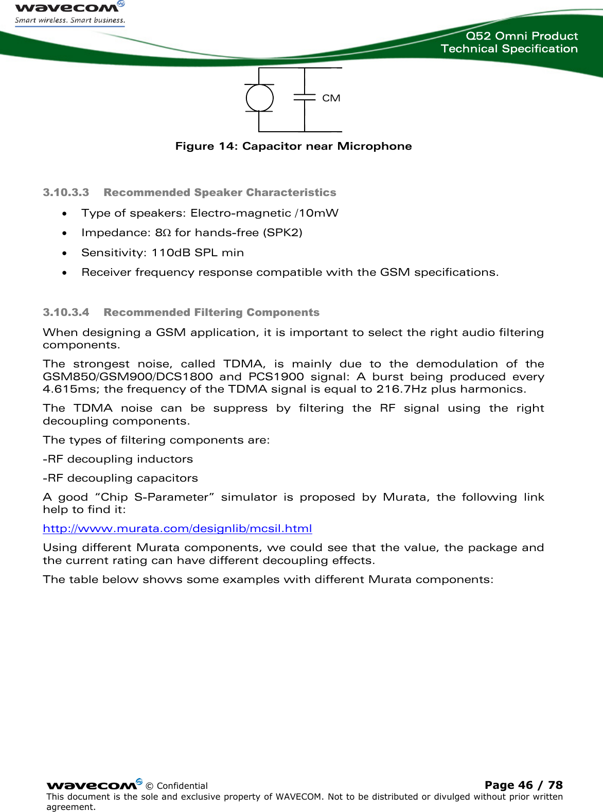  Q52 Omni Product Technical Specification    © Confidential Page 46 / 78 This document is the sole and exclusive property of WAVECOM. Not to be distributed or divulged without prior written agreement.   CM  Figure 14: Capacitor near Microphone 3.10.3.3 Recommended Speaker Characteristics • Type of speakers: Electro-magnetic /10mW • Impedance: 8Ω for hands-free (SPK2) • Sensitivity: 110dB SPL min  • Receiver frequency response compatible with the GSM specifications. 3.10.3.4 Recommended Filtering Components When designing a GSM application, it is important to select the right audio filtering components. The strongest noise, called TDMA, is mainly due to the demodulation of the GSM850/GSM900/DCS1800 and PCS1900 signal: A burst being produced every 4.615ms; the frequency of the TDMA signal is equal to 216.7Hz plus harmonics. The TDMA noise can be suppress by filtering the RF signal using the right decoupling components. The types of filtering components are: -RF decoupling inductors -RF decoupling capacitors A good “Chip S-Parameter” simulator is proposed by Murata, the following link help to find it: http://www.murata.com/designlib/mcsil.htmlUsing different Murata components, we could see that the value, the package and the current rating can have different decoupling effects. The table below shows some examples with different Murata components:  