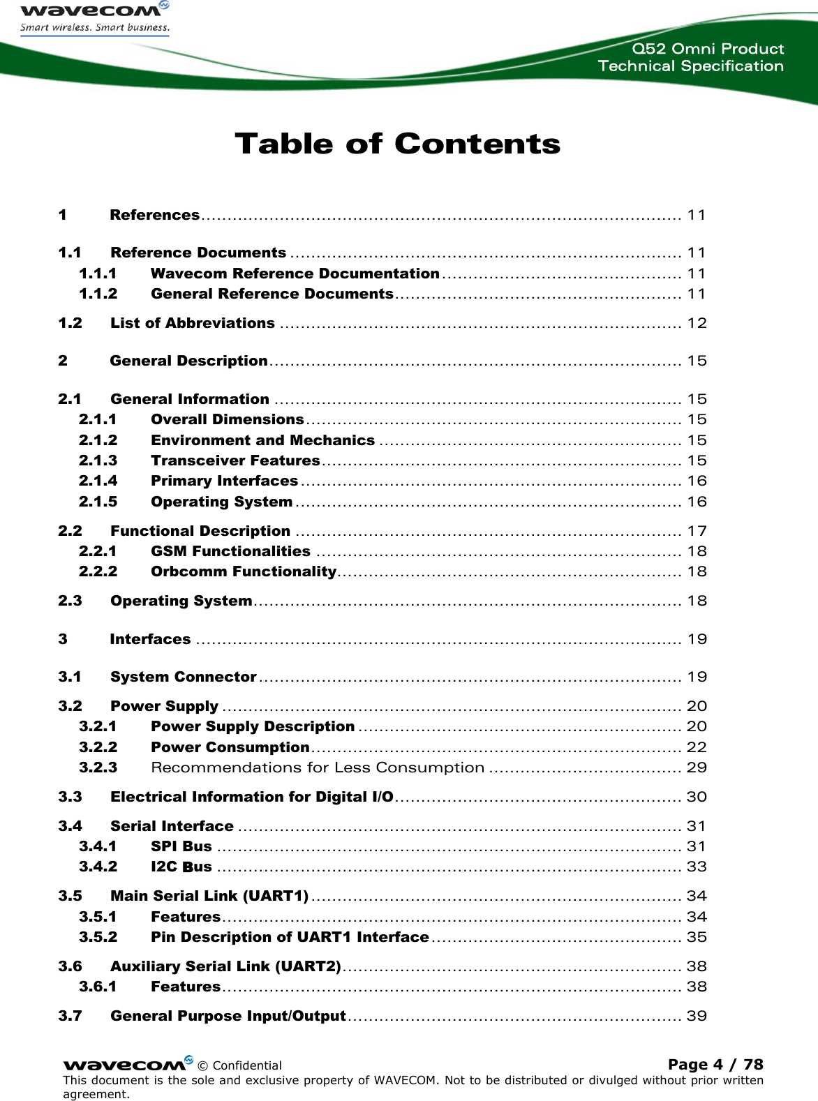  Q52 Omni Product Technical Specification    © Confidential Page 4 / 78 This document is the sole and exclusive property of WAVECOM. Not to be distributed or divulged without prior written agreement.  Table of Contents 1 References............................................................................................ 11 1.1 Reference Documents ........................................................................... 11 1.1.1 Wavecom Reference Documentation.............................................. 11 1.1.2 General Reference Documents....................................................... 11 1.2 List of Abbreviations ............................................................................. 12 2 General Description............................................................................... 15 2.1 General Information .............................................................................. 15 2.1.1 Overall Dimensions........................................................................ 15 2.1.2 Environment and Mechanics .......................................................... 15 2.1.3 Transceiver Features..................................................................... 15 2.1.4 Primary Interfaces......................................................................... 16 2.1.5 Operating System .......................................................................... 16 2.2 Functional Description .......................................................................... 17 2.2.1 GSM Functionalities ...................................................................... 18 2.2.2 Orbcomm Functionality.................................................................. 18 2.3 Operating System.................................................................................. 18 3 Interfaces ............................................................................................. 19 3.1 System Connector................................................................................. 19 3.2 Power Supply ........................................................................................ 20 3.2.1 Power Supply Description .............................................................. 20 3.2.2 Power Consumption....................................................................... 22 3.2.3 Recommendations for Less Consumption ..................................... 29 3.3 Electrical Information for Digital I/O....................................................... 30 3.4 Serial Interface ..................................................................................... 31 3.4.1 SPI Bus ......................................................................................... 31 3.4.2 I2C Bus ......................................................................................... 33 3.5 Main Serial Link (UART1)....................................................................... 34 3.5.1 Features........................................................................................ 34 3.5.2 Pin Description of UART1 Interface................................................ 35 3.6 Auxiliary Serial Link (UART2)................................................................. 38 3.6.1 Features........................................................................................ 38 3.7 General Purpose Input/Output................................................................ 39 