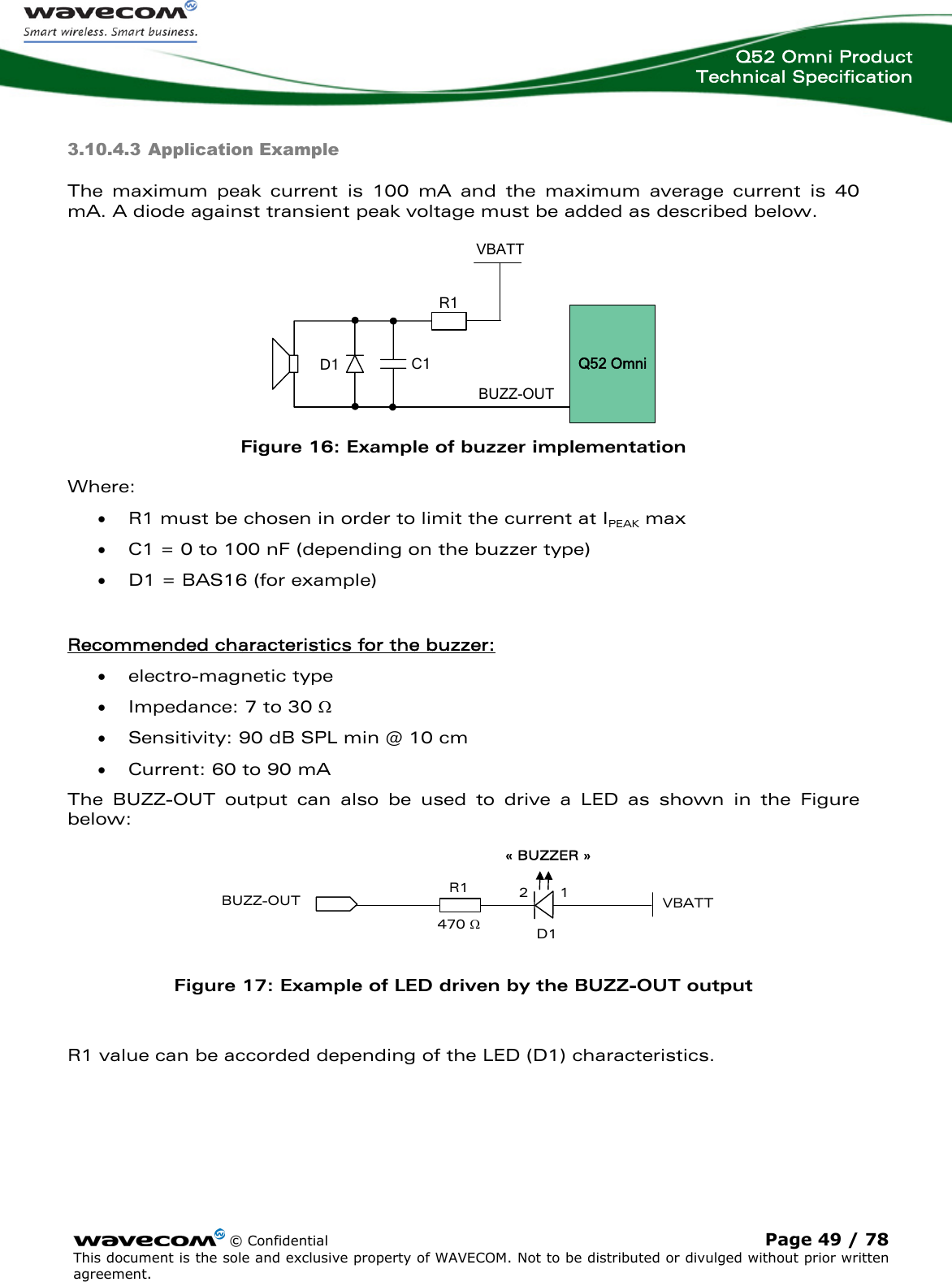  Q52 Omni Product Technical Specification   3.10.4.3 Application Example The maximum peak current is 100 mA and the maximum average current is 40 mA. A diode against transient peak voltage must be added as described below.   © Confidential Page 49 / 78 This document is the sole and exclusive property of WAVECOM. Not to be distributed or divulged without prior written agreement.   BUZZ-OUT C1  D1 VBATTR1Q52 Omni Figure 16: Example of buzzer implementation Where: • R1 must be chosen in order to limit the current at IPEAK max • C1 = 0 to 100 nF (depending on the buzzer type) • D1 = BAS16 (for example)  Recommended characteristics for the buzzer: • electro-magnetic type • Impedance: 7 to 30 Ω • Sensitivity: 90 dB SPL min @ 10 cm • Current: 60 to 90 mA The BUZZ-OUT output can also be used to drive a LED as shown in the Figure below: BUZZ-OUT« BUZZER »D112R1470 ΩVBATT Figure 17: Example of LED driven by the BUZZ-OUT output  R1 value can be accorded depending of the LED (D1) characteristics. 