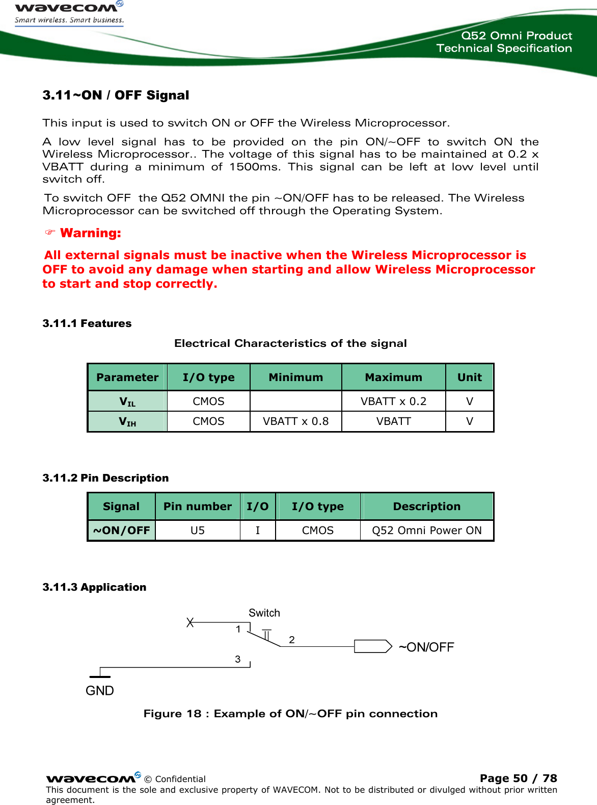  Q52 Omni Product Technical Specification   3.11 ~ON / OFF Signal This input is used to switch ON or OFF the Wireless Microprocessor.  A low level signal has to be provided on the pin ON/~OFF to switch ON the Wireless Microprocessor.. The voltage of this signal has to be maintained at 0.2 x VBATT during a minimum of 1500ms. This signal can be left at low level until switch off. To switch OFF  the Q52 OMNI the pin ~ON/OFF has to be released. The Wireless Microprocessor can be switched off through the Operating System. ) Warning: All external signals must be inactive when the Wireless Microprocessor is OFF to avoid any damage when starting and allow Wireless Microprocessor to start and stop correctly. 3.11.1 Features Electrical Characteristics of the signal Parameter  I/O type  Minimum  Maximum  Unit VIL CMOS    VBATT x 0.2  V VIH CMOS  VBATT x 0.8  VBATT  V  3.11.2 Pin Description Signal  Pin number  I/O type  Description I/O ~ON/OFF  U5  I  CMOS  Q52 Omni Power ON  3.11.3 Application  Figure 18 : Example of ON/~OFF pin connection   © Confidential Page 50 / 78 This document is the sole and exclusive property of WAVECOM. Not to be distributed or divulged without prior written agreement.  
