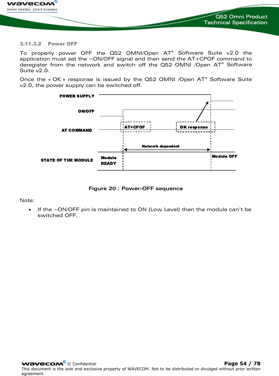  Q52 Omni Product Technical Specification    © Confidential Page 54 / 78 This document is the sole and exclusive property of WAVECOM. Not to be distributed or divulged without prior written agreement.  3.11.3.2 Power OFF To properly power OFF the Q52 OMNI/Open AT® Software Suite v2.0 the application must set the ~ON/OFF signal and then send the AT+CPOF command to deregister from the network and switch off the Q52 OMNI /Open AT® Software Suite v2.0.  Once the « OK » response is issued by the Q52 OMNI /Open AT® Software Suite v2.0, the power supply can be switched off. POWER SUPPLY ON/OFF AT COMMAND STATE OF T HE MODULE AT+CPOF Module READY Module OFF IBB + RF &lt;2 2µA Ne tw ork depe nd ent OK response IBB + R F  = overall current consumption (Base Band + RF part)   Figure 20 : Power-OFF sequence Note: • If the ~ON/OFF pin is maintained to ON (Low Level) then the module can’t be switched OFF. 
