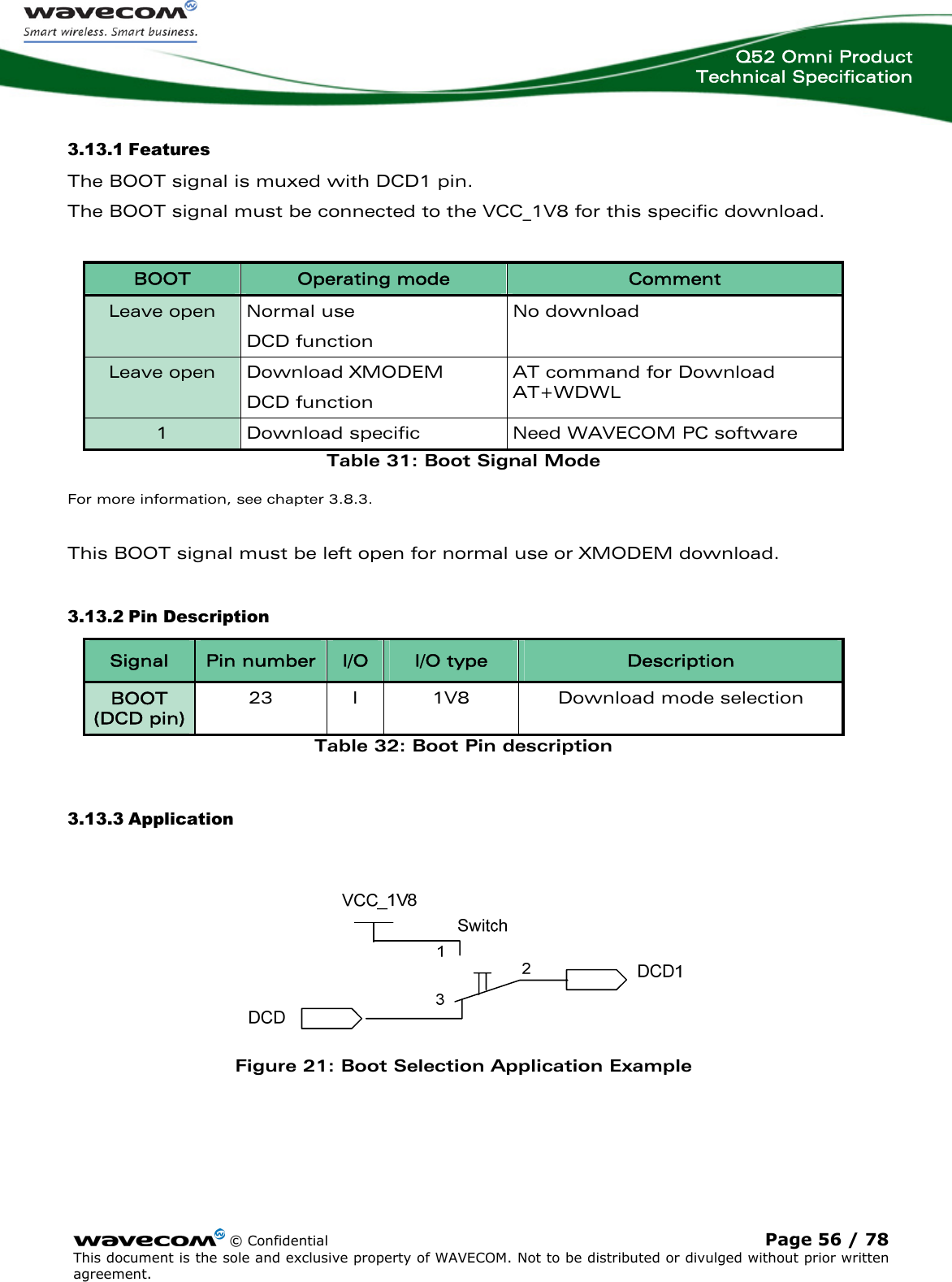  Q52 Omni Product Technical Specification    © Confidential Page 56 / 78 This document is the sole and exclusive property of WAVECOM. Not to be distributed or divulged without prior written agreement.  3.13.1 Features The BOOT signal is muxed with DCD1 pin. The BOOT signal must be connected to the VCC_1V8 for this specific download.  BOOT  Operating mode  Comment Leave open  Normal use DCD function No download Leave open  Download XMODEM DCD function AT command for Download AT+WDWL 1  Download specific  Need WAVECOM PC software Table 31: Boot Signal Mode For more information, see chapter 3.8.3.  This BOOT signal must be left open for normal use or XMODEM download. 3.13.2 Pin Description Signal  Pin number  I/O  I/O type  Description BOOT (DCD pin) 23 I 1V8  Download mode selection Table 32: Boot Pin description 3.13.3 Application   Figure 21: Boot Selection Application Example 