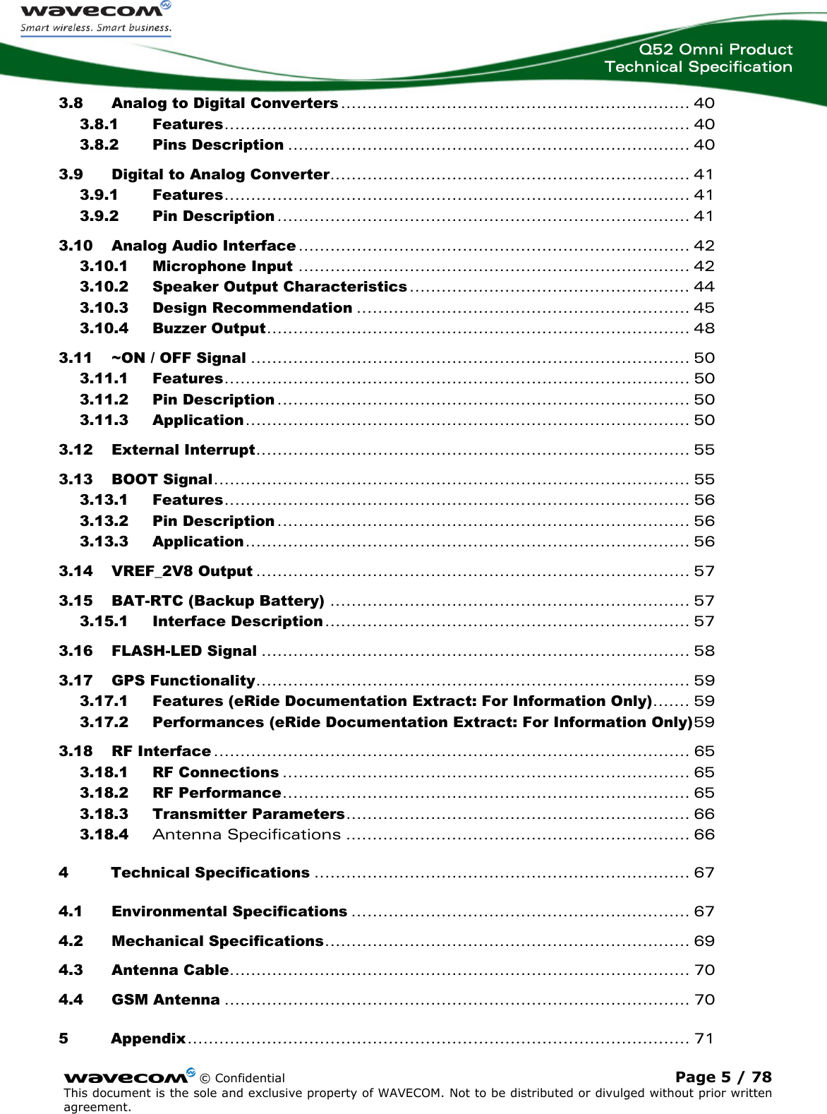  Q52 Omni Product Technical Specification    © Confidential Page 5 / 78 This document is the sole and exclusive property of WAVECOM. Not to be distributed or divulged without prior written agreement.  3.8 Analog to Digital Converters.................................................................. 40 3.8.1 Features........................................................................................ 40 3.8.2 Pins Description ............................................................................ 40 3.9 Digital to Analog Converter.................................................................... 41 3.9.1 Features........................................................................................ 41 3.9.2 Pin Description .............................................................................. 41 3.10 Analog Audio Interface .......................................................................... 42 3.10.1 Microphone Input .......................................................................... 42 3.10.2 Speaker Output Characteristics ..................................................... 44 3.10.3 Design Recommendation ............................................................... 45 3.10.4 Buzzer Output................................................................................ 48 3.11 ~ON / OFF Signal ................................................................................... 50 3.11.1 Features........................................................................................ 50 3.11.2 Pin Description .............................................................................. 50 3.11.3 Application.................................................................................... 50 3.12 External Interrupt.................................................................................. 55 3.13 BOOT Signal.......................................................................................... 55 3.13.1 Features........................................................................................ 56 3.13.2 Pin Description .............................................................................. 56 3.13.3 Application.................................................................................... 56 3.14 VREF_2V8 Output .................................................................................. 57 3.15 BAT-RTC (Backup Battery) .................................................................... 57 3.15.1 Interface Description..................................................................... 57 3.16 FLASH-LED Signal ................................................................................. 58 3.17 GPS Functionality.................................................................................. 59 3.17.1 Features (eRide Documentation Extract: For Information Only)....... 59 3.17.2 Performances (eRide Documentation Extract: For Information Only)59 3.18 RF Interface .......................................................................................... 65 3.18.1 RF Connections ............................................................................. 65 3.18.2 RF Performance............................................................................. 65 3.18.3 Transmitter Parameters................................................................. 66 3.18.4 Antenna Specifications ................................................................. 66 4 Technical Specifications ....................................................................... 67 4.1 Environmental Specifications ................................................................ 67 4.2 Mechanical Specifications..................................................................... 69 4.3 Antenna Cable....................................................................................... 70 4.4 GSM Antenna ........................................................................................ 70 5 Appendix............................................................................................... 71 