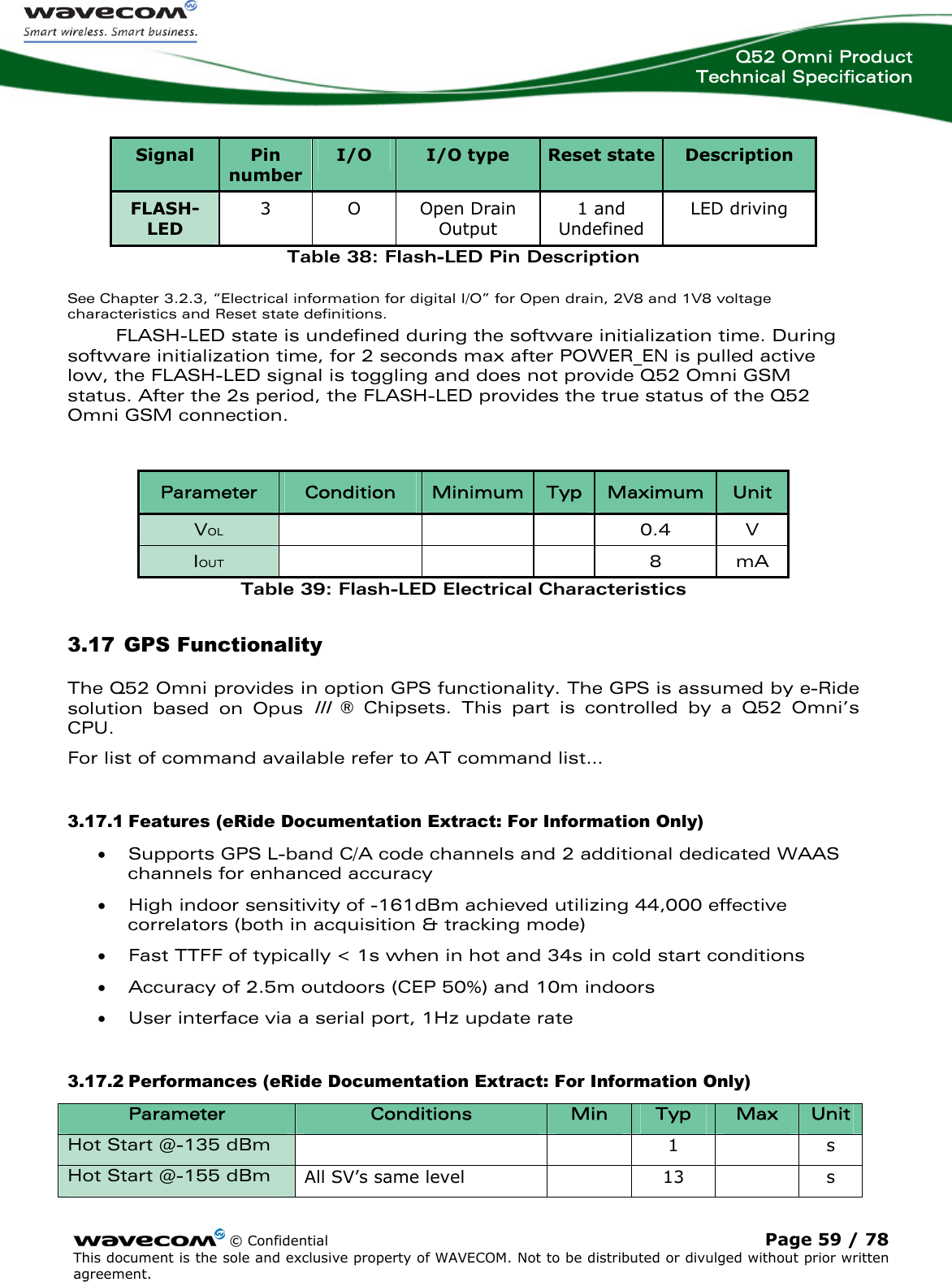  Q52 Omni Product Technical Specification    © Confidential Page 59 / 78 This document is the sole and exclusive property of WAVECOM. Not to be distributed or divulged without prior written agreement.   Signal  Pin number I/O  I/O type  Reset state Description FLASH-LED 3 O Open Drain Output 1 and Undefined LED driving Table 38: Flash-LED Pin Description See Chapter 3.2.3, “Electrical information for digital I/O” for Open drain, 2V8 and 1V8 voltage characteristics and Reset state definitions. FLASH-LED state is undefined during the software initialization time. During software initialization time, for 2 seconds max after POWER_EN is pulled active low, the FLASH-LED signal is toggling and does not provide Q52 Omni GSM status. After the 2s period, the FLASH-LED provides the true status of the Q52 Omni GSM connection.  Parameter  Condition  Minimum Typ  Maximum  Unit VOL    0.4 V IOUT    8 mA Table 39: Flash-LED Electrical Characteristics 3.17 GPS Functionality The Q52 Omni provides in option GPS functionality. The GPS is assumed by e-Ride solution based on Opus III ® Chipsets. This part is controlled by a Q52 Omni’s CPU.  For list of command available refer to AT command list… 3.17.1 Features (eRide Documentation Extract: For Information Only) • Supports GPS L-band C/A code channels and 2 additional dedicated WAAS channels for enhanced accuracy • High indoor sensitivity of -161dBm achieved utilizing 44,000 effective correlators (both in acquisition &amp; tracking mode) • Fast TTFF of typically &lt; 1s when in hot and 34s in cold start conditions • Accuracy of 2.5m outdoors (CEP 50%) and 10m indoors • User interface via a serial port, 1Hz update rate 3.17.2 Performances (eRide Documentation Extract: For Information Only) Parameter  Conditions  Min  Typ  Max  Unit Hot Start @-135 dBm      1  s Hot Start @-155 dBm  All SV’s same level    13    s 