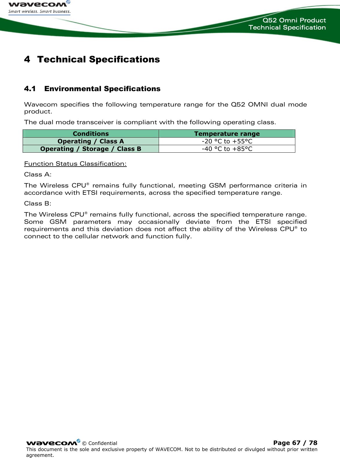  Q52 Omni Product Technical Specification    © Confidential Page 67 / 78 This document is the sole and exclusive property of WAVECOM. Not to be distributed or divulged without prior written agreement.  4 Technical Specifications 4.1 Environmental Specifications Wavecom specifies the following temperature range for the Q52 OMNI dual mode product. The dual mode transceiver is compliant with the following operating class. Conditions  Temperature range Operating / Class A  -20 °C to +55°C Operating / Storage / Class B   -40 °C to +85°C  Function Status Classification: Class A:    The Wireless CPU® remains fully functional, meeting GSM performance criteria in accordance with ETSI requirements, across the specified temperature range.   Class B:    The Wireless CPU® remains fully functional, across the specified temperature range. Some GSM parameters may occasionally deviate from the ETSI specified requirements and this deviation does not affect the ability of the Wireless CPU® to connect to the cellular network and function fully. 