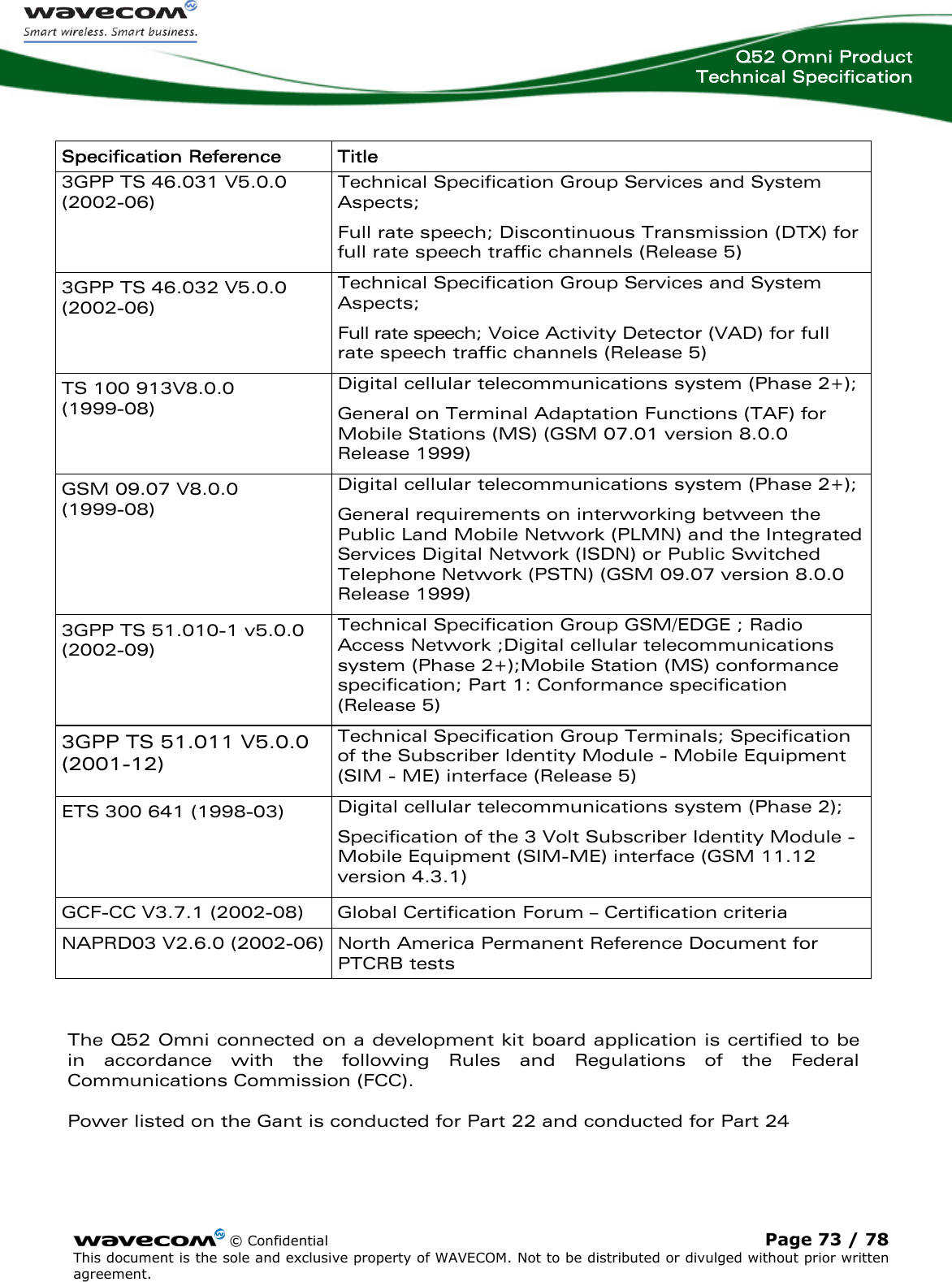  Q52 Omni Product Technical Specification    © Confidential Page 73 / 78 This document is the sole and exclusive property of WAVECOM. Not to be distributed or divulged without prior written agreement.   Specification Reference  Title 3GPP TS 46.031 V5.0.0 (2002-06) Technical Specification Group Services and System Aspects; Full rate speech; Discontinuous Transmission (DTX) for full rate speech traffic channels (Release 5) 3GPP TS 46.032 V5.0.0 (2002-06) Technical Specification Group Services and System Aspects; Full rate speech; Voice Activity Detector (VAD) for full rate speech traffic channels (Release 5) TS 100 913V8.0.0  (1999-08) Digital cellular telecommunications system (Phase 2+); General on Terminal Adaptation Functions (TAF) for Mobile Stations (MS) (GSM 07.01 version 8.0.0 Release 1999) GSM 09.07 V8.0.0  (1999-08) Digital cellular telecommunications system (Phase 2+); General requirements on interworking between the Public Land Mobile Network (PLMN) and the Integrated Services Digital Network (ISDN) or Public Switched Telephone Network (PSTN) (GSM 09.07 version 8.0.0 Release 1999) 3GPP TS 51.010-1 v5.0.0 (2002-09) Technical Specification Group GSM/EDGE ; Radio Access Network ;Digital cellular telecommunications system (Phase 2+);Mobile Station (MS) conformance specification; Part 1: Conformance specification (Release 5) 3GPP TS 51.011 V5.0.0 (2001-12) Technical Specification Group Terminals; Specification of the Subscriber Identity Module - Mobile Equipment (SIM - ME) interface (Release 5) ETS 300 641 (1998-03)  Digital cellular telecommunications system (Phase 2); Specification of the 3 Volt Subscriber Identity Module - Mobile Equipment (SIM-ME) interface (GSM 11.12 version 4.3.1) GCF-CC V3.7.1 (2002-08)  Global Certification Forum – Certification criteria  NAPRD03 V2.6.0 (2002-06)  North America Permanent Reference Document for PTCRB tests  The Q52 Omni connected on a development kit board application is certified to be in accordance with the following Rules and Regulations of the Federal Communications Commission (FCC).   Power listed on the Gant is conducted for Part 22 and conducted for Part 24   