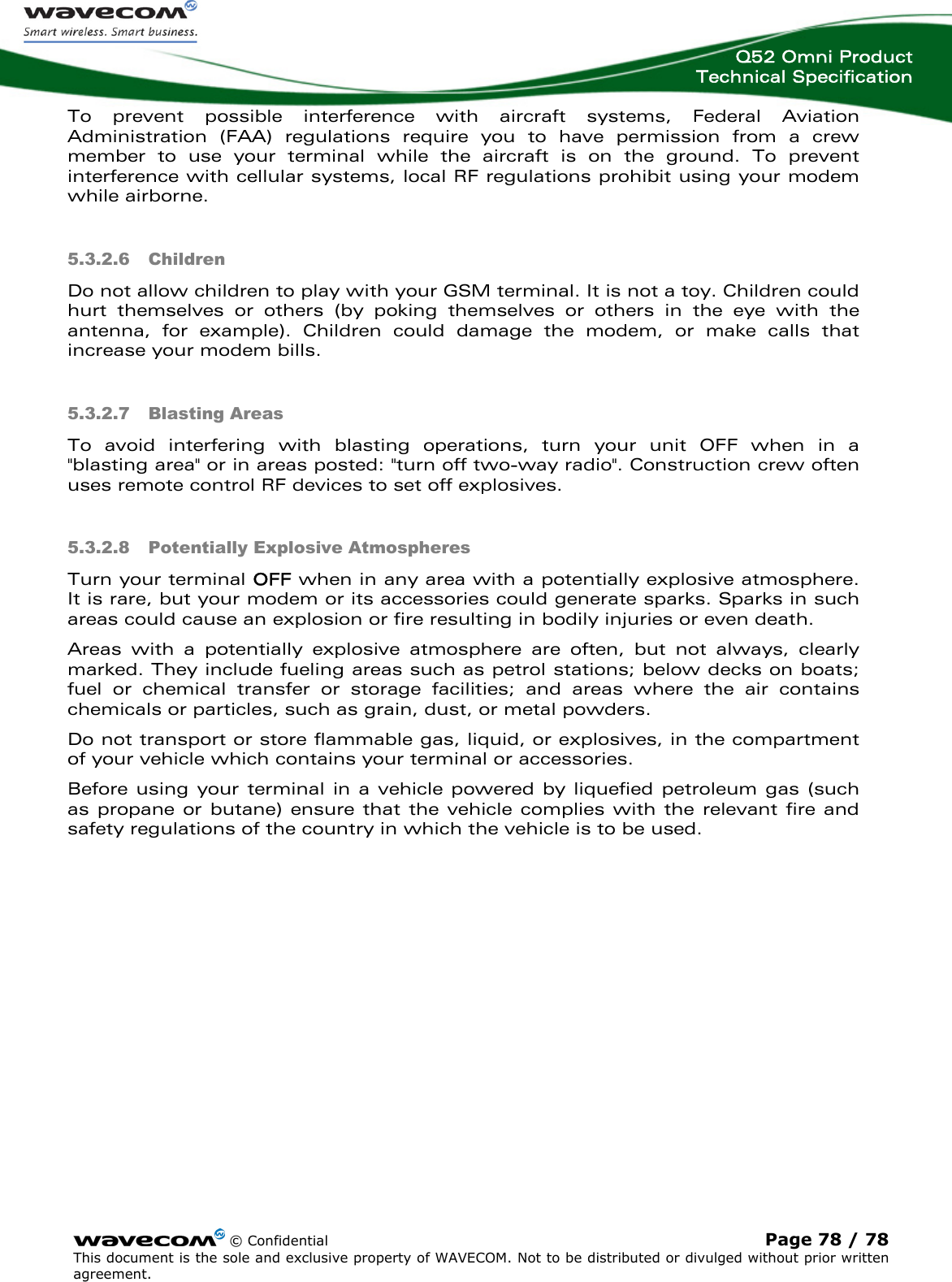  Q52 Omni Product Technical Specification    © Confidential Page 78 / 78 This document is the sole and exclusive property of WAVECOM. Not to be distributed or divulged without prior written agreement.  To prevent possible interference with aircraft systems, Federal Aviation Administration (FAA) regulations require you to have permission from a crew member to use your terminal while the aircraft is on the ground. To prevent interference with cellular systems, local RF regulations prohibit using your modem while airborne. 5.3.2.6 Children Do not allow children to play with your GSM terminal. It is not a toy. Children could hurt themselves or others (by poking themselves or others in the eye with the antenna, for example). Children could damage the modem, or make calls that increase your modem bills. 5.3.2.7 Blasting Areas To avoid interfering with blasting operations, turn your unit OFF when in a &quot;blasting area&quot; or in areas posted: &quot;turn off two-way radio&quot;. Construction crew often uses remote control RF devices to set off explosives. 5.3.2.8 Potentially Explosive Atmospheres Turn your terminal OFF when in any area with a potentially explosive atmosphere. It is rare, but your modem or its accessories could generate sparks. Sparks in such areas could cause an explosion or fire resulting in bodily injuries or even death. Areas with a potentially explosive atmosphere are often, but not always, clearly marked. They include fueling areas such as petrol stations; below decks on boats; fuel or chemical transfer or storage facilities; and areas where the air contains chemicals or particles, such as grain, dust, or metal powders. Do not transport or store flammable gas, liquid, or explosives, in the compartment of your vehicle which contains your terminal or accessories. Before using your terminal in a vehicle powered by liquefied petroleum gas (such as propane or butane) ensure that the vehicle complies with the relevant fire and safety regulations of the country in which the vehicle is to be used. 