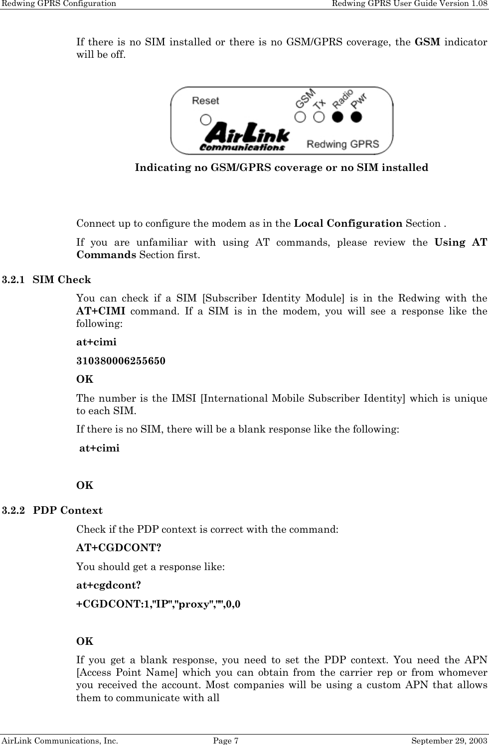 Redwing GPRS Configuration    Redwing GPRS User Guide Version 1.08 AirLink Communications, Inc.  Page 7  September 29, 2003 If there is no SIM installed or there is no GSM/GPRS coverage, the GSM indicator will be off.   Indicating no GSM/GPRS coverage or no SIM installed   Connect up to configure the modem as in the Local Configuration Section . If you are unfamiliar with using AT commands, please review the Using AT Commands Section first. 3.2.1 SIM Check You can check if a SIM [Subscriber Identity Module] is in the Redwing with the AT+CIMI command. If a SIM is in the modem, you will see a response like the following: at+cimi 310380006255650 OK The number is the IMSI [International Mobile Subscriber Identity] which is unique to each SIM. If there is no SIM, there will be a blank response like the following:  at+cimi  OK 3.2.2 PDP Context Check if the PDP context is correct with the command: AT+CGDCONT? You should get a response like: at+cgdcont? +CGDCONT:1,&quot;IP&quot;,&quot;proxy&quot;,&quot;&quot;,0,0  OK If you get a blank response, you need to set the PDP context. You need the APN [Access Point Name] which you can obtain from the carrier rep or from whomever you received the account. Most companies will be using a custom APN that allows them to communicate with all  