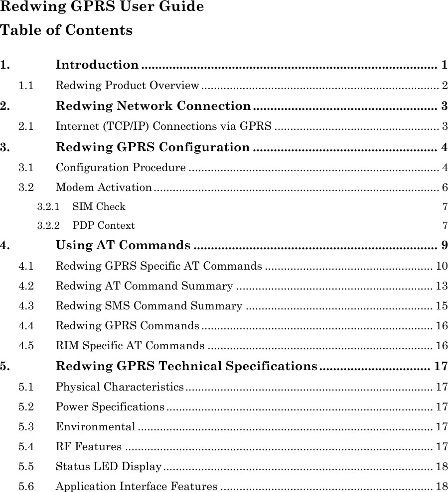  Redwing GPRS User Guide Table of Contents  1. Introduction ..................................................................................... 1 1.1 Redwing Product Overview ........................................................................... 2 2. Redwing Network Connection ..................................................... 3 2.1 Internet (TCP/IP) Connections via GPRS .................................................... 3 3. Redwing GPRS Configuration ..................................................... 4 3.1 Configuration Procedure ............................................................................... 4 3.2 Modem Activation.......................................................................................... 6 3.2.1 SIM Check  7 3.2.2 PDP Context  7 4. Using AT Commands ...................................................................... 9 4.1 Redwing GPRS Specific AT Commands ..................................................... 10 4.2 Redwing AT Command Summary .............................................................. 13 4.3 Redwing SMS Command Summary ........................................................... 15 4.4 Redwing GPRS Commands ......................................................................... 16 4.5 RIM Specific AT Commands ....................................................................... 16 5. Redwing GPRS Technical Specifications ................................ 17 5.1 Physical Characteristics .............................................................................. 17 5.2 Power Specifications .................................................................................... 17 5.3 Environmental ............................................................................................. 17 5.4 RF Features ................................................................................................. 17 5.5 Status LED Display..................................................................................... 18 5.6 Application Interface Features ................................................................... 18   