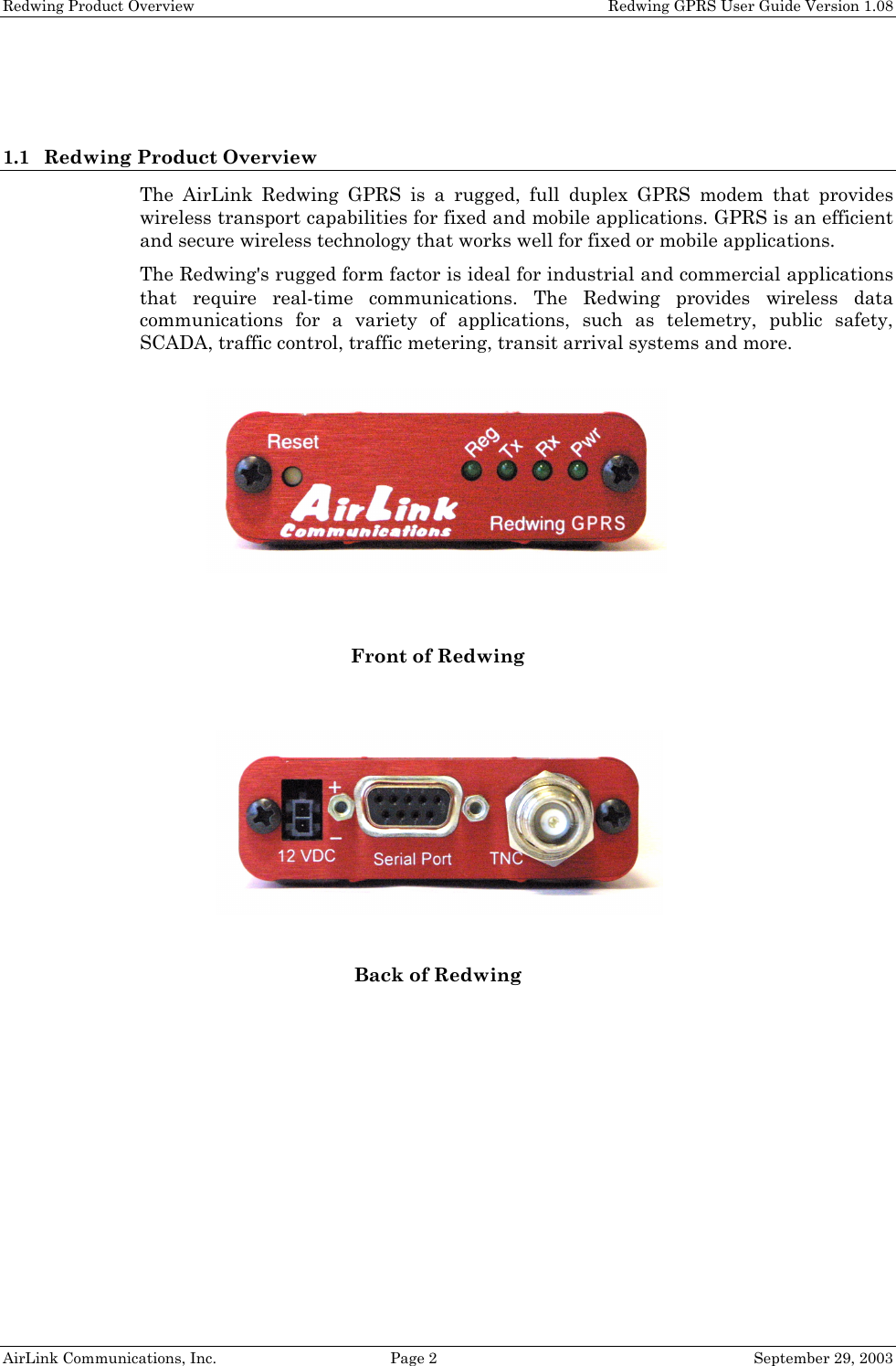 Redwing Product Overview    Redwing GPRS User Guide Version 1.08 AirLink Communications, Inc.  Page 2  September 29, 2003   1.1 Redwing Product Overview The AirLink Redwing GPRS is a rugged, full duplex GPRS modem that provides wireless transport capabilities for fixed and mobile applications. GPRS is an efficient and secure wireless technology that works well for fixed or mobile applications. The Redwing&apos;s rugged form factor is ideal for industrial and commercial applications that require real-time communications. The Redwing provides wireless data communications for a variety of applications, such as telemetry, public safety, SCADA, traffic control, traffic metering, transit arrival systems and more.   Front of Redwing  Back of Redwing   