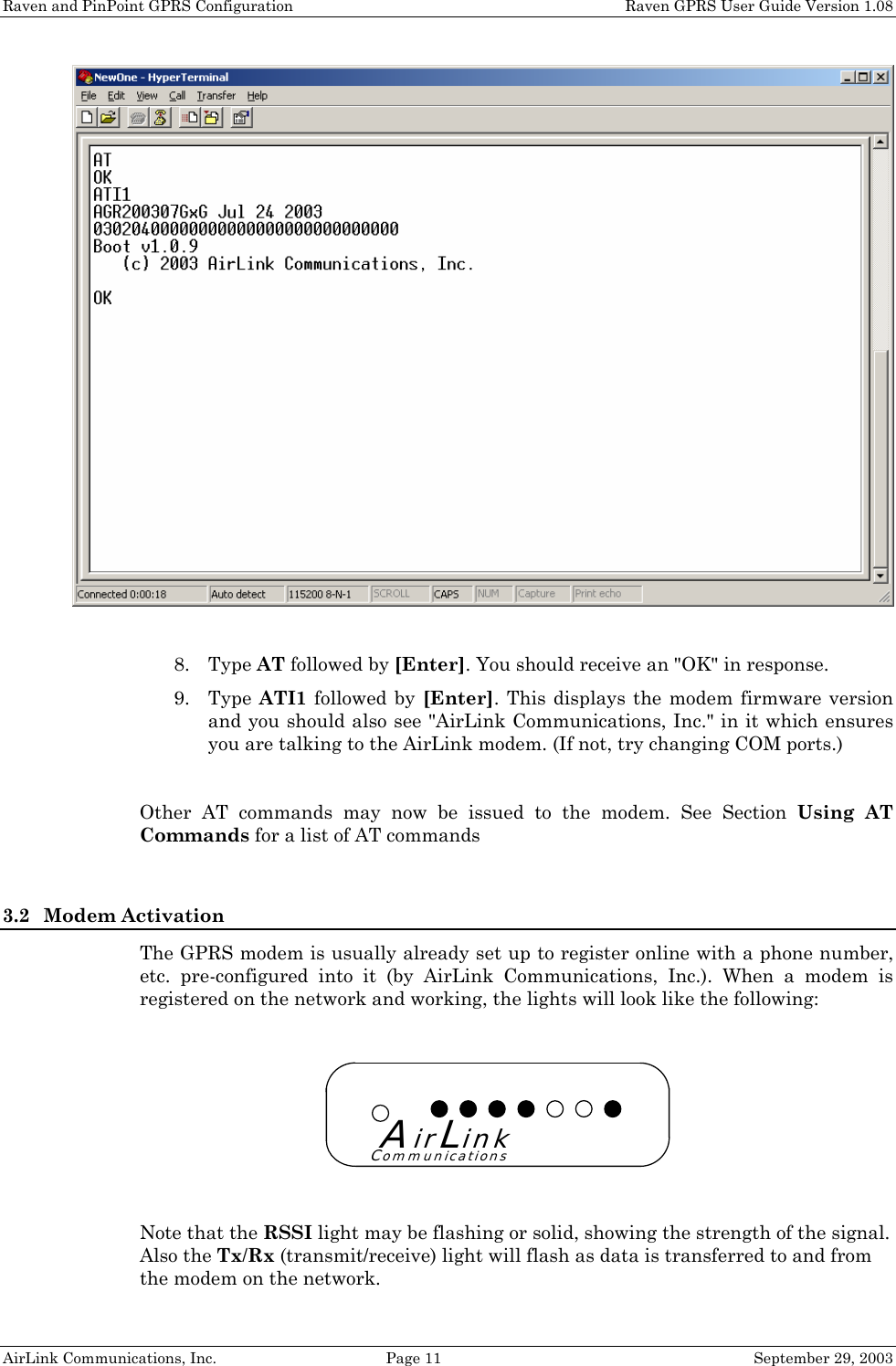Raven and PinPoint GPRS Configuration    Raven GPRS User Guide Version 1.08 AirLink Communications, Inc.  Page 11  September 29, 2003  8. Type AT followed by [Enter]. You should receive an &quot;OK&quot; in response. 9. Type ATI1 followed by [Enter]. This displays the modem firmware version and you should also see &quot;AirLink Communications, Inc.&quot; in it which ensures you are talking to the AirLink modem. (If not, try changing COM ports.)  Other AT commands may now be issued to the modem. See Section Using AT Commands for a list of AT commands   3.2 Modem Activation The GPRS modem is usually already set up to register online with a phone number, etc. pre-configured into it (by AirLink Communications, Inc.). When a modem is registered on the network and working, the lights will look like the following: Note that the RSSI light may be flashing or solid, showing the strength of the signal. Also the Tx/Rx (transmit/receive) light will flash as data is transferred to and from the modem on the network. AirLinkCommunications