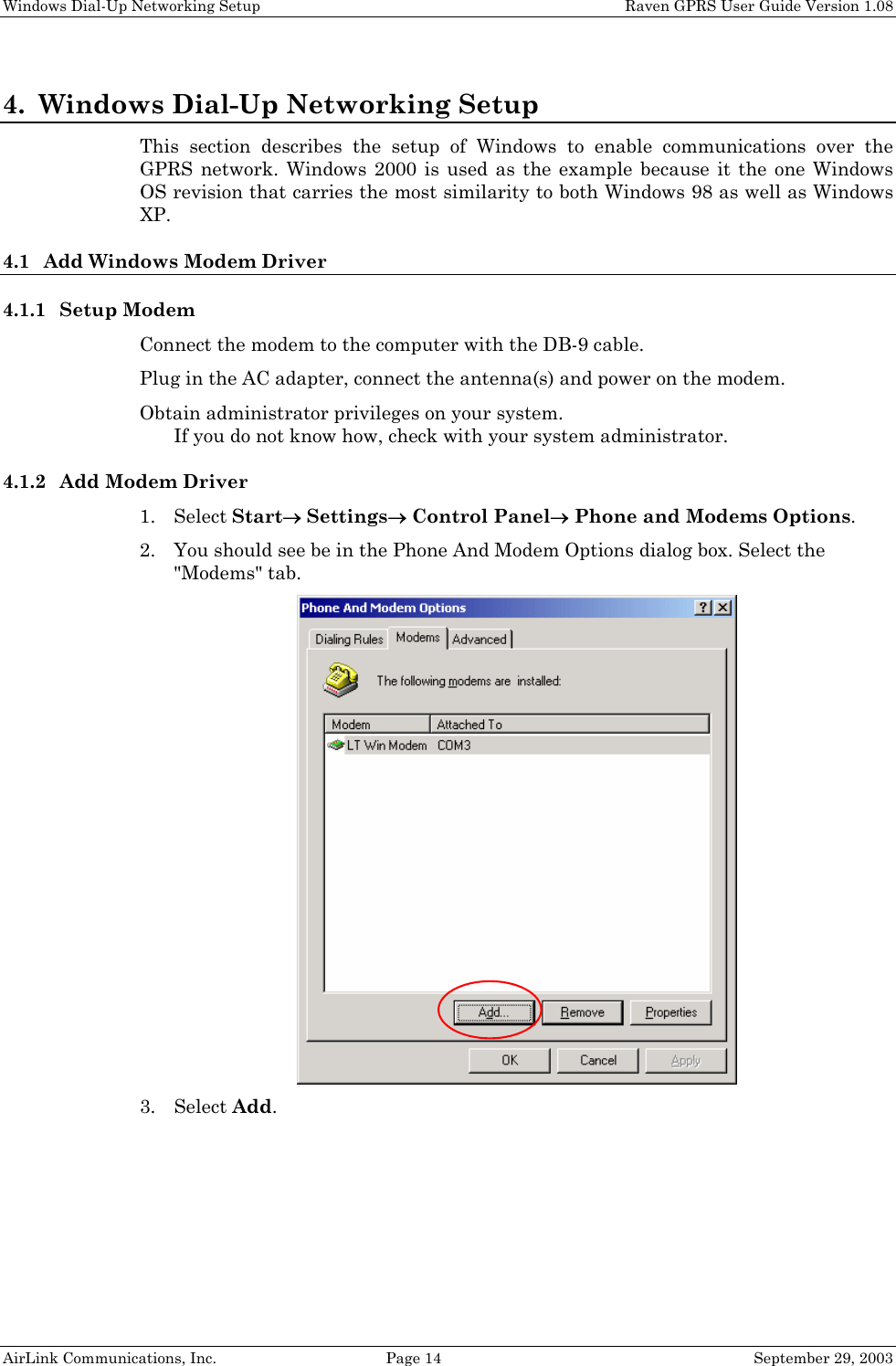Windows Dial-Up Networking Setup    Raven GPRS User Guide Version 1.08 AirLink Communications, Inc.  Page 14  September 29, 2003 4. Windows Dial-Up Networking Setup This section describes the setup of Windows to enable communications over the GPRS network. Windows 2000 is used as the example because it the one Windows OS revision that carries the most similarity to both Windows 98 as well as Windows XP. 4.1 Add Windows Modem Driver 4.1.1 Setup Modem Connect the modem to the computer with the DB-9 cable. Plug in the AC adapter, connect the antenna(s) and power on the modem. Obtain administrator privileges on your system.  If you do not know how, check with your system administrator. 4.1.2 Add Modem Driver 1. Select Start→ Settings→ Control Panel→ Phone and Modems Options. 2. You should see be in the Phone And Modem Options dialog box. Select the &quot;Modems&quot; tab.  3. Select Add. 