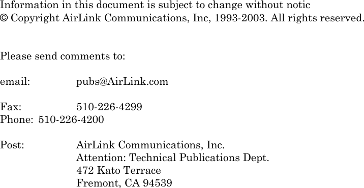  Information in this document is subject to change without notic © Copyright AirLink Communications, Inc, 1993-2003. All rights reserved.   Please send comments to:  email:   pubs@AirLink.com  Fax:     510-226-4299 Phone:  510-226-4200  Post:     AirLink Communications, Inc. Attention: Technical Publications Dept. 472 Kato Terrace Fremont, CA 94539    