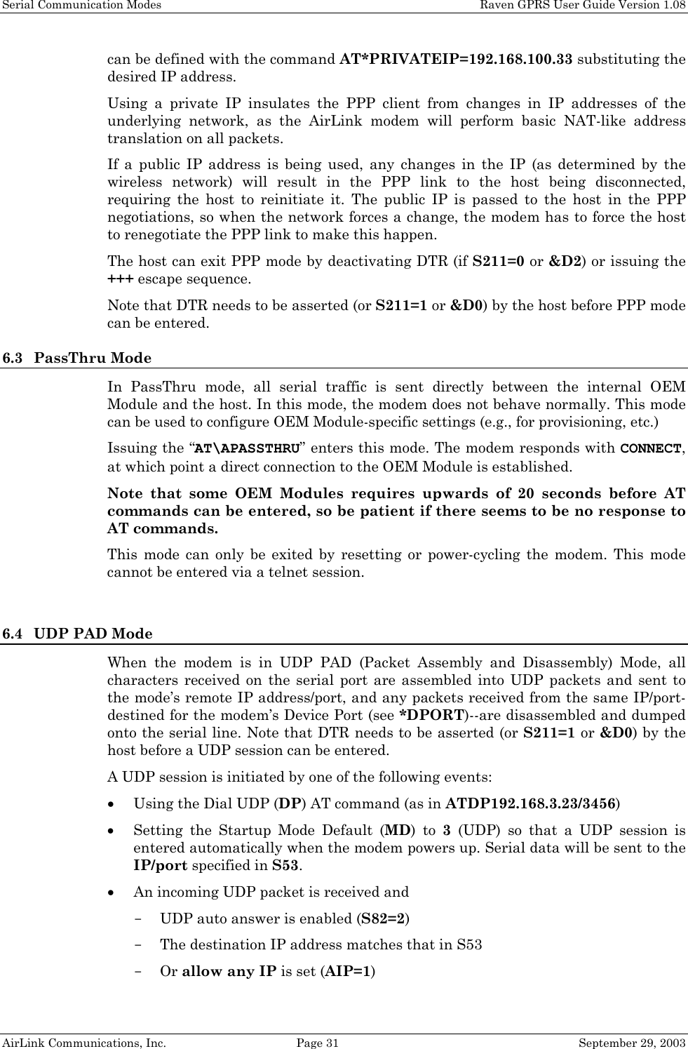 Serial Communication Modes    Raven GPRS User Guide Version 1.08 AirLink Communications, Inc.  Page 31  September 29, 2003 can be defined with the command AT*PRIVATEIP=192.168.100.33 substituting the desired IP address. Using a private IP insulates the PPP client from changes in IP addresses of the underlying network, as the AirLink modem will perform basic NAT-like address translation on all packets.  If a public IP address is being used, any changes in the IP (as determined by the wireless network) will result in the PPP link to the host being disconnected, requiring the host to reinitiate it. The public IP is passed to the host in the PPP negotiations, so when the network forces a change, the modem has to force the host to renegotiate the PPP link to make this happen. The host can exit PPP mode by deactivating DTR (if S211=0 or &amp;D2) or issuing the +++ escape sequence. Note that DTR needs to be asserted (or S211=1 or &amp;D0) by the host before PPP mode can be entered. 6.3 PassThru Mode In PassThru mode, all serial traffic is sent directly between the internal OEM Module and the host. In this mode, the modem does not behave normally. This mode can be used to configure OEM Module-specific settings (e.g., for provisioning, etc.) Issuing the “AT\APASSTHRU” enters this mode. The modem responds with CONNECT, at which point a direct connection to the OEM Module is established.  Note that some OEM Modules requires upwards of 20 seconds before AT commands can be entered, so be patient if there seems to be no response to AT commands. This mode can only be exited by resetting or power-cycling the modem. This mode cannot be entered via a telnet session.  6.4 UDP PAD Mode When the modem is in UDP PAD (Packet Assembly and Disassembly) Mode, all characters received on the serial port are assembled into UDP packets and sent to the mode’s remote IP address/port, and any packets received from the same IP/port-destined for the modem’s Device Port (see *DPORT)--are disassembled and dumped onto the serial line. Note that DTR needs to be asserted (or S211=1 or &amp;D0) by the host before a UDP session can be entered. A UDP session is initiated by one of the following events: • Using the Dial UDP (DP) AT command (as in ATDP192.168.3.23/3456) • Setting the Startup Mode Default (MD) to 3 (UDP) so that a UDP session is entered automatically when the modem powers up. Serial data will be sent to the IP/port specified in S53. • An incoming UDP packet is received and - UDP auto answer is enabled (S82=2) - The destination IP address matches that in S53 - Or allow any IP is set (AIP=1) 