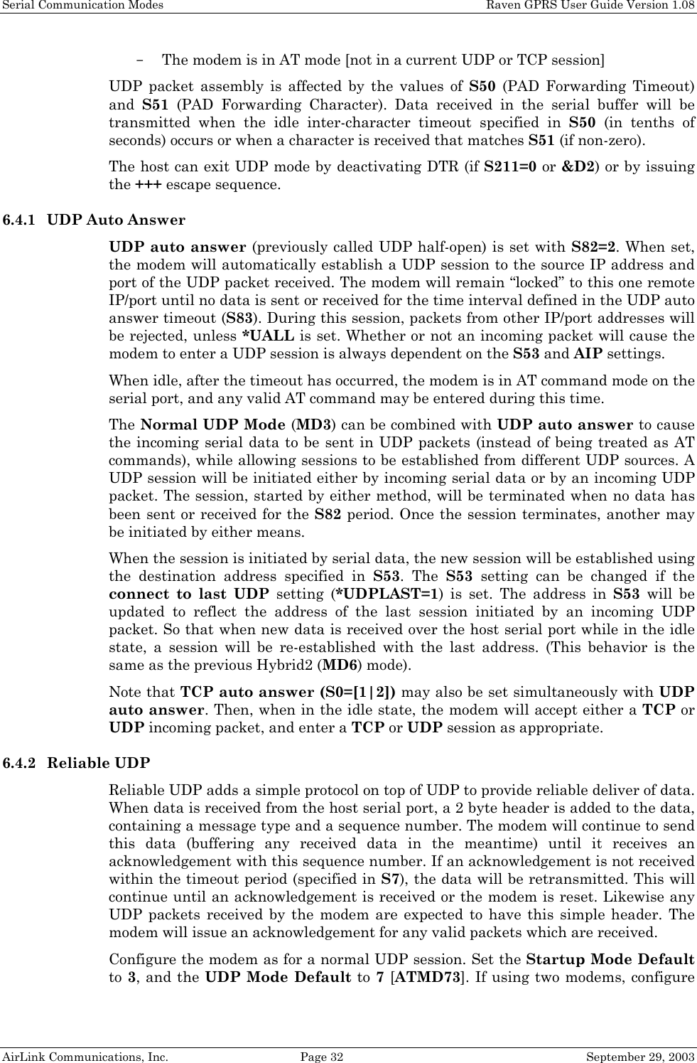 Serial Communication Modes    Raven GPRS User Guide Version 1.08 AirLink Communications, Inc.  Page 32  September 29, 2003 - The modem is in AT mode [not in a current UDP or TCP session] UDP packet assembly is affected by the values of S50 (PAD Forwarding Timeout) and  S51 (PAD Forwarding Character). Data received in the serial buffer will be transmitted when the idle inter-character timeout specified in S50 (in tenths of seconds) occurs or when a character is received that matches S51 (if non-zero). The host can exit UDP mode by deactivating DTR (if S211=0 or &amp;D2) or by issuing the +++ escape sequence. 6.4.1 UDP Auto Answer UDP auto answer (previously called UDP half-open) is set with S82=2. When set, the modem will automatically establish a UDP session to the source IP address and port of the UDP packet received. The modem will remain “locked” to this one remote IP/port until no data is sent or received for the time interval defined in the UDP auto answer timeout (S83). During this session, packets from other IP/port addresses will be rejected, unless *UALL is set. Whether or not an incoming packet will cause the modem to enter a UDP session is always dependent on the S53 and AIP settings. When idle, after the timeout has occurred, the modem is in AT command mode on the serial port, and any valid AT command may be entered during this time. The Normal UDP Mode (MD3) can be combined with UDP auto answer to cause the incoming serial data to be sent in UDP packets (instead of being treated as AT commands), while allowing sessions to be established from different UDP sources. A UDP session will be initiated either by incoming serial data or by an incoming UDP packet. The session, started by either method, will be terminated when no data has been sent or received for the S82 period. Once the session terminates, another may be initiated by either means. When the session is initiated by serial data, the new session will be established using the destination address specified in S53. The S53 setting can be changed if the connect to last UDP setting (*UDPLAST=1) is set. The address in S53 will be updated to reflect the address of the last session initiated by an incoming UDP packet. So that when new data is received over the host serial port while in the idle state, a session will be re-established with the last address. (This behavior is the same as the previous Hybrid2 (MD6) mode). Note that TCP auto answer (S0=[1|2]) may also be set simultaneously with UDP auto answer. Then, when in the idle state, the modem will accept either a TCP or UDP incoming packet, and enter a TCP or UDP session as appropriate. 6.4.2 Reliable UDP Reliable UDP adds a simple protocol on top of UDP to provide reliable deliver of data. When data is received from the host serial port, a 2 byte header is added to the data, containing a message type and a sequence number. The modem will continue to send this data (buffering any received data in the meantime) until it receives an acknowledgement with this sequence number. If an acknowledgement is not received within the timeout period (specified in S7), the data will be retransmitted. This will continue until an acknowledgement is received or the modem is reset. Likewise any UDP packets received by the modem are expected to have this simple header. The modem will issue an acknowledgement for any valid packets which are received.  Configure the modem as for a normal UDP session. Set the Startup Mode Default to 3, and the UDP Mode Default to 7 [ATMD73]. If using two modems, configure 