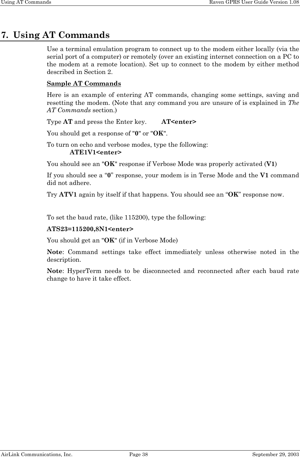 Using AT Commands    Raven GPRS User Guide Version 1.08 AirLink Communications, Inc.  Page 38  September 29, 2003 7. Using AT Commands Use a terminal emulation program to connect up to the modem either locally (via the serial port of a computer) or remotely (over an existing internet connection on a PC to the modem at a remote location). Set up to connect to the modem by either method described in Section 2. Sample AT Commands  Here is an example of entering AT commands, changing some settings, saving and resetting the modem. (Note that any command you are unsure of is explained in The AT Commands section.) Type AT and press the Enter key.   AT&lt;enter&gt; You should get a response of &quot;0&quot; or &quot;OK&quot;. To turn on echo and verbose modes, type the following:    ATE1V1&lt;enter&gt; You should see an &quot;OK&quot; response if Verbose Mode was properly activated (V1) If you should see a “0” response, your modem is in Terse Mode and the V1 command did not adhere. Try ATV1 again by itself if that happens. You should see an “OK” response now.  To set the baud rate, (like 115200), type the following: ATS23=115200,8N1&lt;enter&gt; You should get an &quot;OK&quot; (if in Verbose Mode) Note: Command settings take effect immediately unless otherwise noted in the description. Note: HyperTerm needs to be disconnected and reconnected after each baud rate change to have it take effect.   