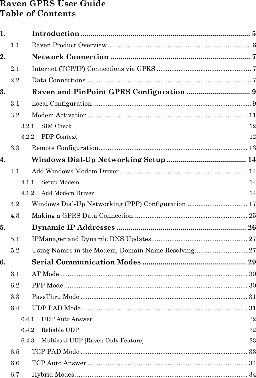 Raven GPRS User Guide Table of Contents  1. Introduction ..................................................................................... 5 1.1 Raven Product Overview ............................................................................... 6 2. Network Connection ...................................................................... 7 2.1 Internet (TCP/IP) Connections via GPRS .................................................... 7 2.2 Data Connections........................................................................................... 7 3. Raven and PinPoint GPRS Configuration ................................ 9 3.1 Local Configuration ....................................................................................... 9 3.2 Modem Activation........................................................................................ 11 3.2.1 SIM Check  12 3.2.2 PDP Context  12 3.3 Remote Configuration.................................................................................. 13 4. Windows Dial-Up Networking Setup ........................................ 14 4.1 Add Windows Modem Driver ...................................................................... 14 4.1.1 Setup Modem  14 4.1.2 Add Modem Driver  14 4.2 Windows Dial-Up Networking (PPP) Configuration ................................. 17 4.3 Making a GPRS Data Connection............................................................... 25 5. Dynamic IP Addresses ................................................................. 26 5.1 IPManager and Dynamic DNS Updates..................................................... 27 5.2 Using Names in the Modem, Domain Name Resolving............................. 27 6. Serial Communication Modes .................................................... 29 6.1 AT Mode ....................................................................................................... 30 6.2 PPP Mode ..................................................................................................... 30 6.3 PassThru Mode ............................................................................................ 31 6.4 UDP PAD Mode ........................................................................................... 31 6.4.1 UDP Auto Answer  32 6.4.2 Reliable UDP  32 6.4.3 Multicast UDP [Raven Only Feature]  33 6.5 TCP PAD Mode ............................................................................................ 33 6.6 TCP Auto Answer ........................................................................................ 34 6.7 Hybrid Modes............................................................................................... 34 