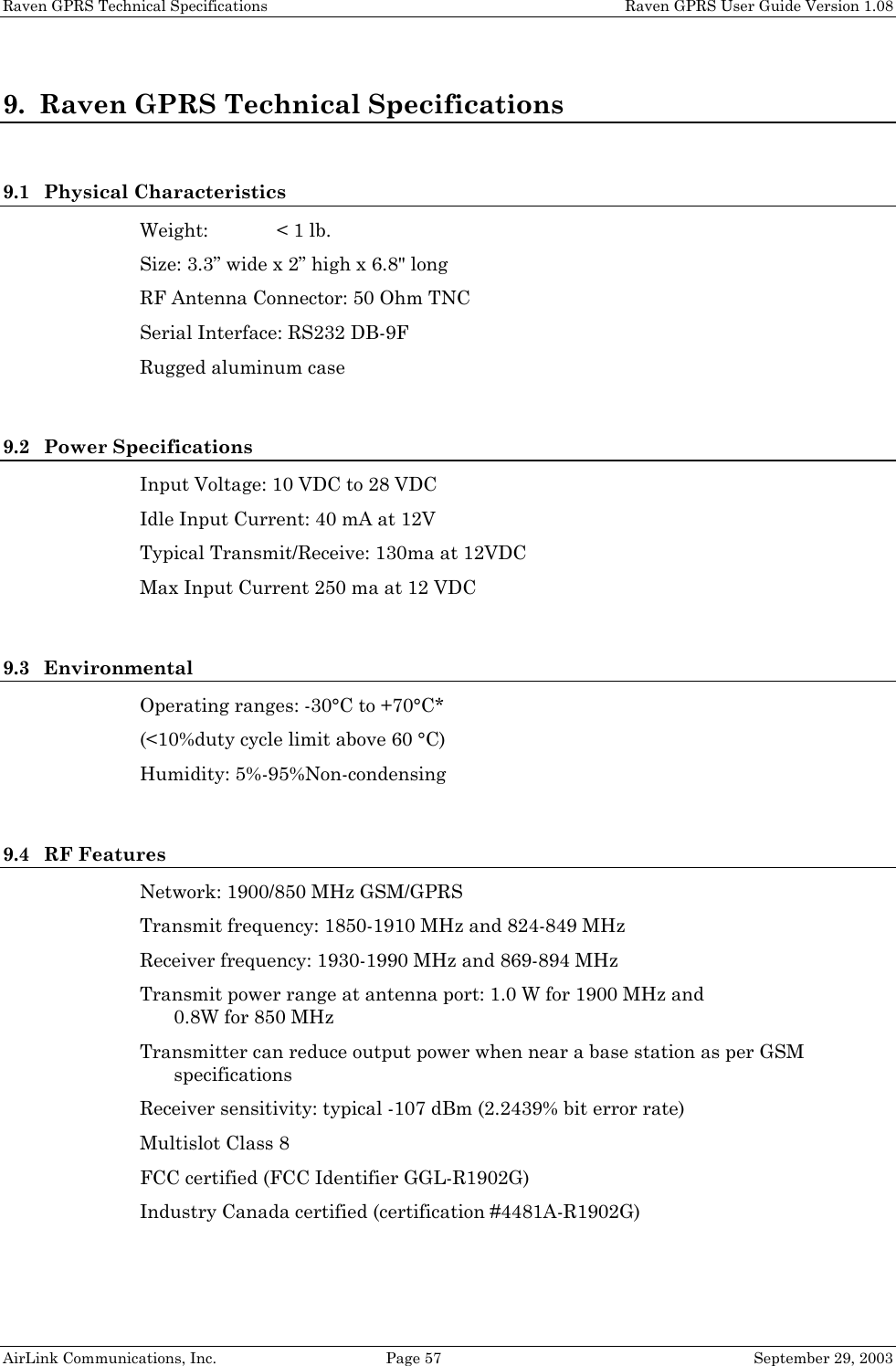 Raven GPRS Technical Specifications    Raven GPRS User Guide Version 1.08 AirLink Communications, Inc.  Page 57  September 29, 2003 9. Raven GPRS Technical Specifications  9.1 Physical Characteristics Weight:  &lt; 1 lb. Size: 3.3” wide x 2” high x 6.8&quot; long  RF Antenna Connector: 50 Ohm TNC Serial Interface: RS232 DB-9F Rugged aluminum case  9.2 Power Specifications Input Voltage: 10 VDC to 28 VDC Idle Input Current: 40 mA at 12V Typical Transmit/Receive: 130ma at 12VDC Max Input Current 250 ma at 12 VDC  9.3 Environmental Operating ranges: -30°C to +70°C* (&lt;10%duty cycle limit above 60 °C) Humidity: 5%-95%Non-condensing  9.4 RF Features Network: 1900/850 MHz GSM/GPRS Transmit frequency: 1850-1910 MHz and 824-849 MHz Receiver frequency: 1930-1990 MHz and 869-894 MHz Transmit power range at antenna port: 1.0 W for 1900 MHz and  0.8W for 850 MHz Transmitter can reduce output power when near a base station as per GSM specifications Receiver sensitivity: typical -107 dBm (2.2439% bit error rate) Multislot Class 8 FCC certified (FCC Identifier GGL-R1902G) Industry Canada certified (certification #4481A-R1902G) 