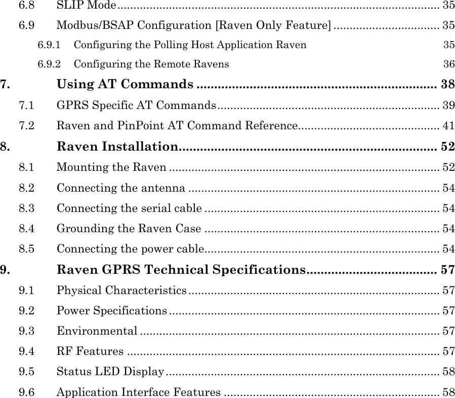 6.8 SLIP Mode.................................................................................................... 35 6.9 Modbus/BSAP Configuration [Raven Only Feature] ................................. 35 6.9.1 Configuring the Polling Host Application Raven  35 6.9.2 Configuring the Remote Ravens  36 7. Using AT Commands .................................................................... 38 7.1 GPRS Specific AT Commands..................................................................... 39 7.2 Raven and PinPoint AT Command Reference............................................ 41 8. Raven Installation......................................................................... 52 8.1 Mounting the Raven .................................................................................... 52 8.2 Connecting the antenna .............................................................................. 54 8.3 Connecting the serial cable ......................................................................... 54 8.4 Grounding the Raven Case ......................................................................... 54 8.5 Connecting the power cable......................................................................... 54 9. Raven GPRS Technical Specifications..................................... 57 9.1 Physical Characteristics .............................................................................. 57 9.2 Power Specifications .................................................................................... 57 9.3 Environmental ............................................................................................. 57 9.4 RF Features ................................................................................................. 57 9.5 Status LED Display..................................................................................... 58 9.6 Application Interface Features ................................................................... 58   