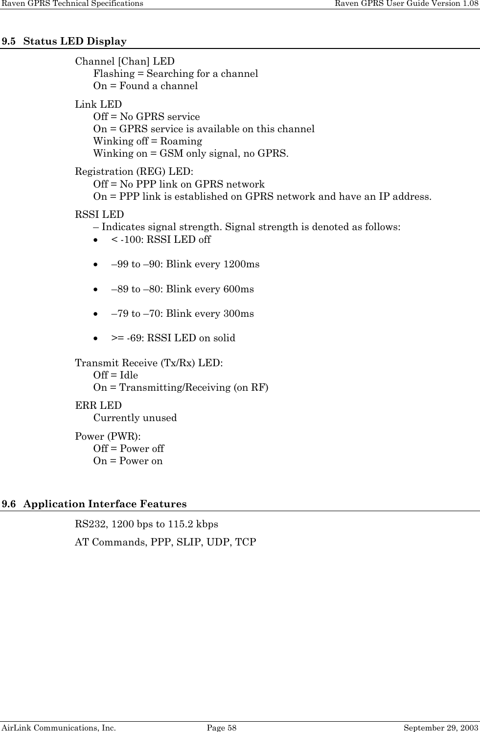 Raven GPRS Technical Specifications    Raven GPRS User Guide Version 1.08 AirLink Communications, Inc.  Page 58  September 29, 2003 9.5 Status LED Display Channel [Chan] LED Flashing = Searching for a channel On = Found a channel Link LED Off = No GPRS service On = GPRS service is available on this channel Winking off = Roaming Winking on = GSM only signal, no GPRS. Registration (REG) LED: Off = No PPP link on GPRS network On = PPP link is established on GPRS network and have an IP address. RSSI LED – Indicates signal strength. Signal strength is denoted as follows: • &lt; -100: RSSI LED off • –99 to –90: Blink every 1200ms • –89 to –80: Blink every 600ms • –79 to –70: Blink every 300ms • &gt;= -69: RSSI LED on solid Transmit Receive (Tx/Rx) LED: Off = Idle On = Transmitting/Receiving (on RF) ERR LED Currently unused Power (PWR): Off = Power off On = Power on  9.6 Application Interface Features RS232, 1200 bps to 115.2 kbps AT Commands, PPP, SLIP, UDP, TCP    