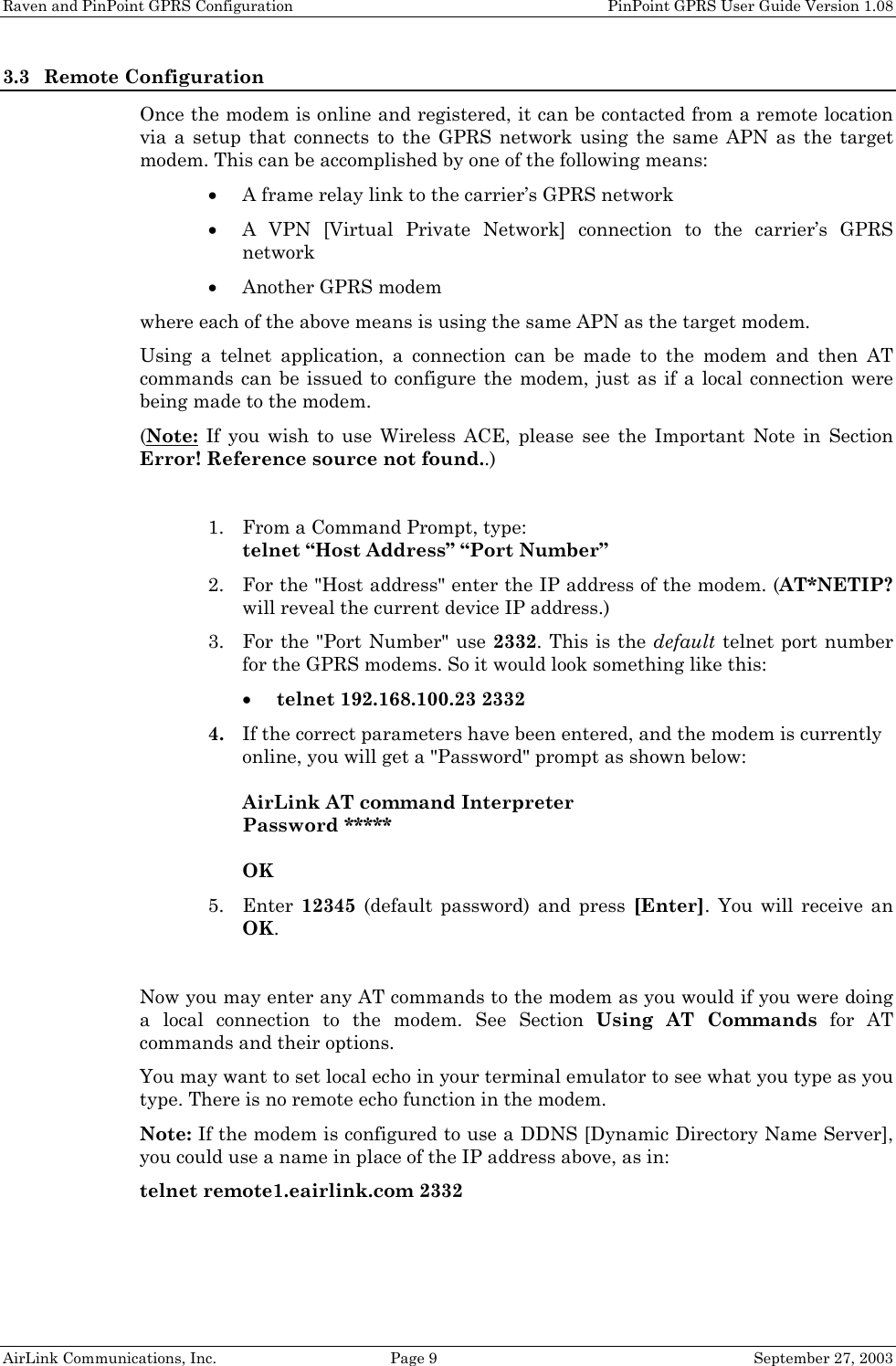 Raven and PinPoint GPRS Configuration    PinPoint GPRS User Guide Version 1.08 AirLink Communications, Inc.  Page 9  September 27, 2003 3.3 Remote Configuration Once the modem is online and registered, it can be contacted from a remote location via a setup that connects to the GPRS network using the same APN as the target modem. This can be accomplished by one of the following means: • A frame relay link to the carrier’s GPRS network • A VPN [Virtual Private Network] connection to the carrier’s GPRS network • Another GPRS modem where each of the above means is using the same APN as the target modem. Using a telnet application, a connection can be made to the modem and then AT commands can be issued to configure the modem, just as if a local connection were being made to the modem. (Note: If you wish to use Wireless ACE, please see the Important Note in Section Error! Reference source not found..)  1. From a Command Prompt, type: telnet “Host Address” “Port Number” 2. For the &quot;Host address&quot; enter the IP address of the modem. (AT*NETIP? will reveal the current device IP address.) 3. For the &quot;Port Number&quot; use 2332. This is the default telnet port number for the GPRS modems. So it would look something like this: • telnet 192.168.100.23 2332 4. If the correct parameters have been entered, and the modem is currently online, you will get a &quot;Password&quot; prompt as shown below:  AirLink AT command Interpreter Password *****  OK 5. Enter  12345 (default password) and press [Enter]. You will receive an OK.  Now you may enter any AT commands to the modem as you would if you were doing a local connection to the modem. See Section Using AT Commands for AT commands and their options. You may want to set local echo in your terminal emulator to see what you type as you type. There is no remote echo function in the modem. Note: If the modem is configured to use a DDNS [Dynamic Directory Name Server], you could use a name in place of the IP address above, as in: telnet remote1.eairlink.com 2332  