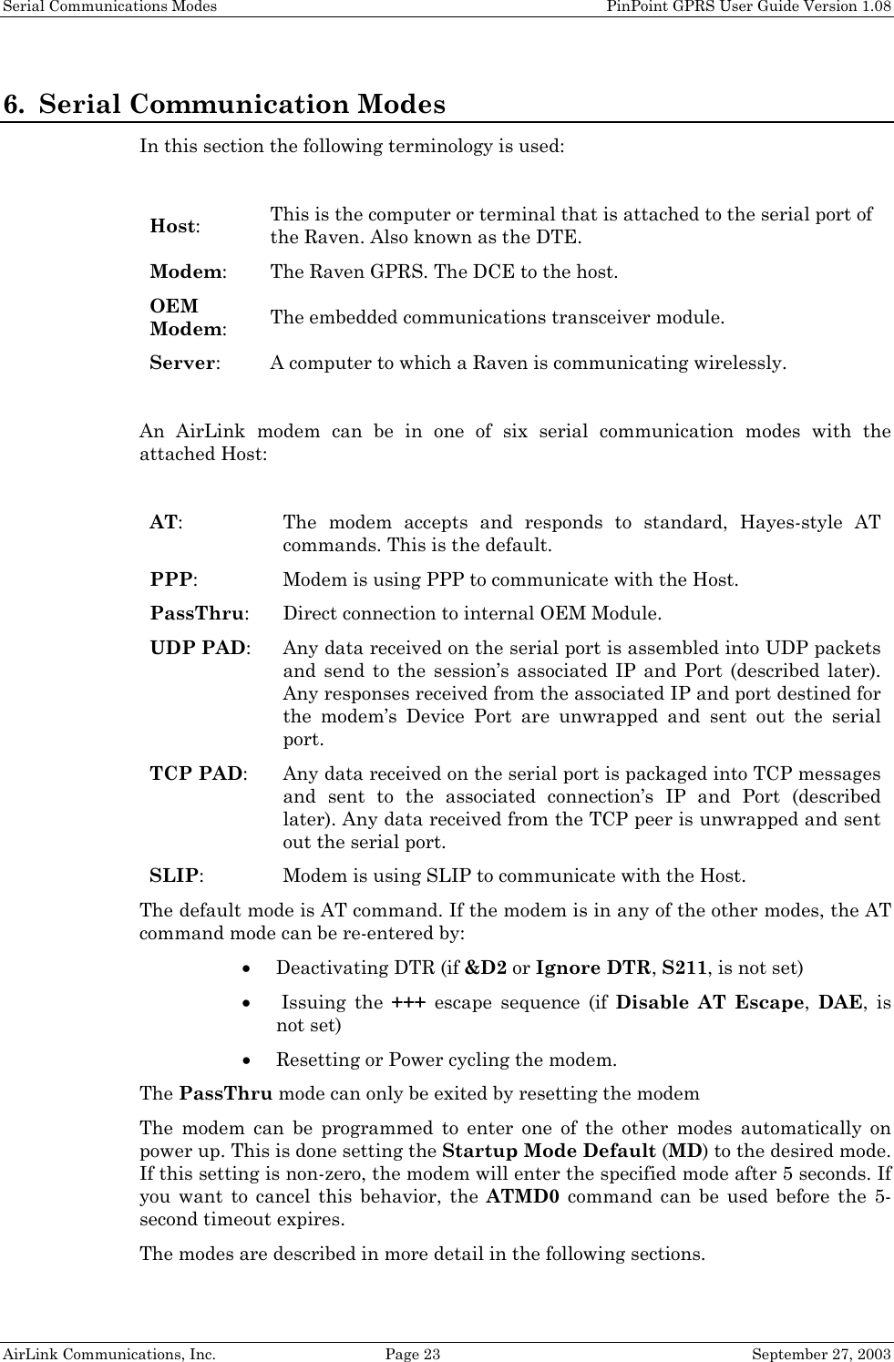 Serial Communications Modes    PinPoint GPRS User Guide Version 1.08 AirLink Communications, Inc.  Page 23  September 27, 2003 6. Serial Communication Modes In this section the following terminology is used:  Host: This is the computer or terminal that is attached to the serial port of the Raven. Also known as the DTE. Modem: The Raven GPRS. The DCE to the host. OEM Modem: The embedded communications transceiver module. Server:  A computer to which a Raven is communicating wirelessly.  An AirLink modem can be in one of six serial communication modes with the attached Host:  AT: The modem accepts and responds to standard, Hayes-style AT commands. This is the default.  PPP: Modem is using PPP to communicate with the Host. PassThru: Direct connection to internal OEM Module. UDP PAD: Any data received on the serial port is assembled into UDP packets and send to the session’s associated IP and Port (described later). Any responses received from the associated IP and port destined for the modem’s Device Port are unwrapped and sent out the serial port. TCP PAD: Any data received on the serial port is packaged into TCP messages and sent to the associated connection’s IP and Port (described later). Any data received from the TCP peer is unwrapped and sent out the serial port. SLIP: Modem is using SLIP to communicate with the Host. The default mode is AT command. If the modem is in any of the other modes, the AT command mode can be re-entered by: • Deactivating DTR (if &amp;D2 or Ignore DTR, S211, is not set) •  Issuing  the  +++ escape sequence (if Disable AT Escape,  DAE, is not set) • Resetting or Power cycling the modem. The PassThru mode can only be exited by resetting the modem The modem can be programmed to enter one of the other modes automatically on power up. This is done setting the Startup Mode Default (MD) to the desired mode. If this setting is non-zero, the modem will enter the specified mode after 5 seconds. If you want to cancel this behavior, the ATMD0 command can be used before the 5-second timeout expires. The modes are described in more detail in the following sections.  