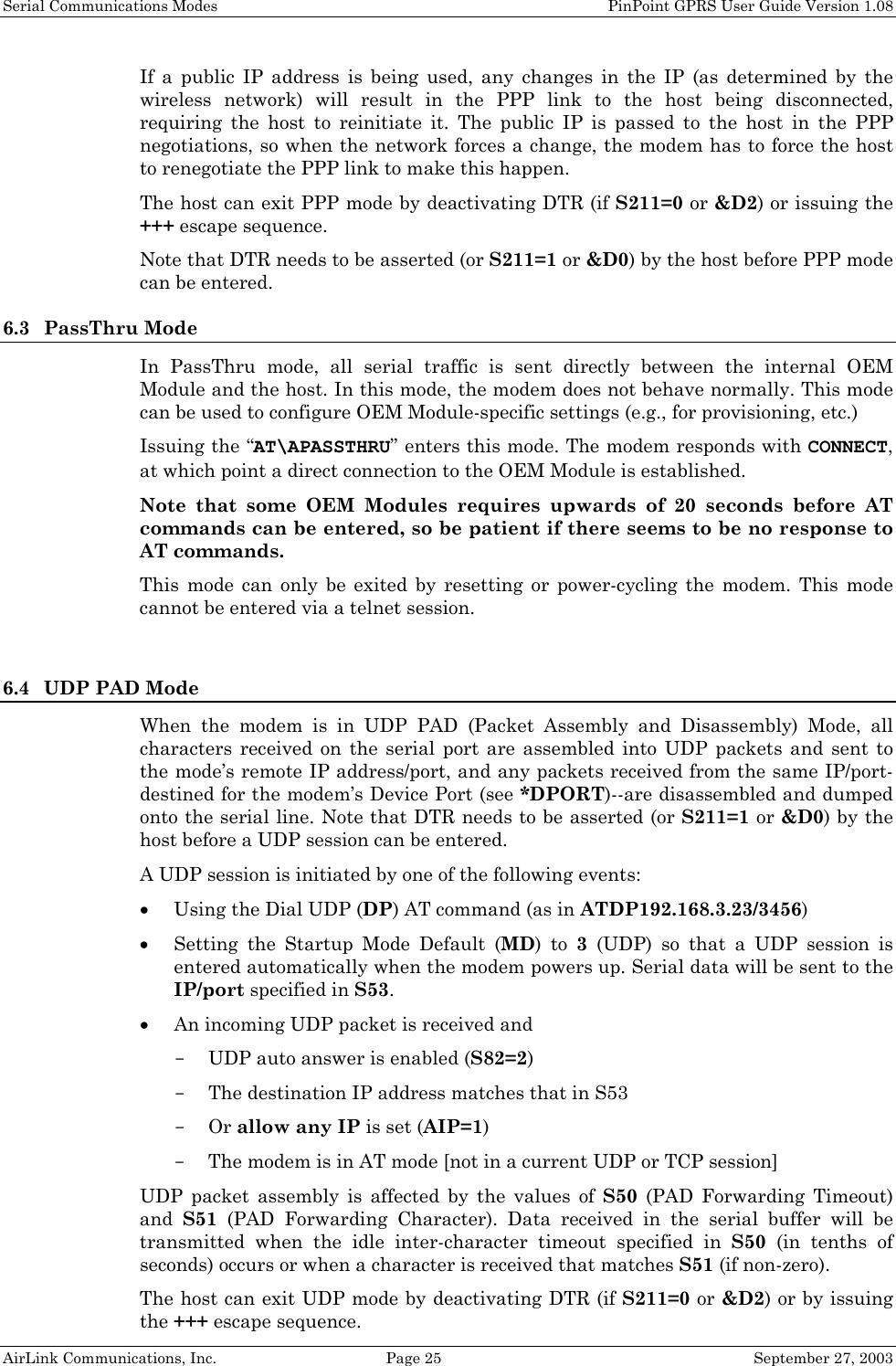 Serial Communications Modes    PinPoint GPRS User Guide Version 1.08 AirLink Communications, Inc.  Page 25  September 27, 2003 If a public IP address is being used, any changes in the IP (as determined by the wireless network) will result in the PPP link to the host being disconnected, requiring the host to reinitiate it. The public IP is passed to the host in the PPP negotiations, so when the network forces a change, the modem has to force the host to renegotiate the PPP link to make this happen. The host can exit PPP mode by deactivating DTR (if S211=0 or &amp;D2) or issuing the +++ escape sequence. Note that DTR needs to be asserted (or S211=1 or &amp;D0) by the host before PPP mode can be entered. 6.3 PassThru Mode In PassThru mode, all serial traffic is sent directly between the internal OEM Module and the host. In this mode, the modem does not behave normally. This mode can be used to configure OEM Module-specific settings (e.g., for provisioning, etc.) Issuing the “AT\APASSTHRU” enters this mode. The modem responds with CONNECT, at which point a direct connection to the OEM Module is established.  Note that some OEM Modules requires upwards of 20 seconds before AT commands can be entered, so be patient if there seems to be no response to AT commands. This mode can only be exited by resetting or power-cycling the modem. This mode cannot be entered via a telnet session.  6.4 UDP PAD Mode When the modem is in UDP PAD (Packet Assembly and Disassembly) Mode, all characters received on the serial port are assembled into UDP packets and sent to the mode’s remote IP address/port, and any packets received from the same IP/port-destined for the modem’s Device Port (see *DPORT)--are disassembled and dumped onto the serial line. Note that DTR needs to be asserted (or S211=1 or &amp;D0) by the host before a UDP session can be entered. A UDP session is initiated by one of the following events: • Using the Dial UDP (DP) AT command (as in ATDP192.168.3.23/3456) • Setting the Startup Mode Default (MD) to 3 (UDP) so that a UDP session is entered automatically when the modem powers up. Serial data will be sent to the IP/port specified in S53. • An incoming UDP packet is received and - UDP auto answer is enabled (S82=2) - The destination IP address matches that in S53 - Or allow any IP is set (AIP=1) - The modem is in AT mode [not in a current UDP or TCP session] UDP packet assembly is affected by the values of S50 (PAD Forwarding Timeout) and  S51 (PAD Forwarding Character). Data received in the serial buffer will be transmitted when the idle inter-character timeout specified in S50 (in tenths of seconds) occurs or when a character is received that matches S51 (if non-zero). The host can exit UDP mode by deactivating DTR (if S211=0 or &amp;D2) or by issuing the +++ escape sequence. 