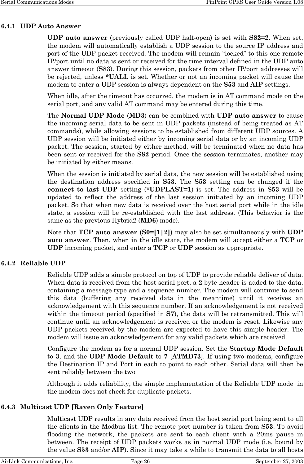 Serial Communications Modes    PinPoint GPRS User Guide Version 1.08 AirLink Communications, Inc.  Page 26  September 27, 2003 6.4.1 UDP Auto Answer UDP auto answer (previously called UDP half-open) is set with S82=2. When set, the modem will automatically establish a UDP session to the source IP address and port of the UDP packet received. The modem will remain “locked” to this one remote IP/port until no data is sent or received for the time interval defined in the UDP auto answer timeout (S83). During this session, packets from other IP/port addresses will be rejected, unless *UALL is set. Whether or not an incoming packet will cause the modem to enter a UDP session is always dependent on the S53 and AIP settings. When idle, after the timeout has occurred, the modem is in AT command mode on the serial port, and any valid AT command may be entered during this time. The Normal UDP Mode (MD3) can be combined with UDP auto answer to cause the incoming serial data to be sent in UDP packets (instead of being treated as AT commands), while allowing sessions to be established from different UDP sources. A UDP session will be initiated either by incoming serial data or by an incoming UDP packet. The session, started by either method, will be terminated when no data has been sent or received for the S82 period. Once the session terminates, another may be initiated by either means. When the session is initiated by serial data, the new session will be established using the destination address specified in S53. The S53 setting can be changed if the connect to last UDP setting (*UDPLAST=1) is set. The address in S53 will be updated to reflect the address of the last session initiated by an incoming UDP packet. So that when new data is received over the host serial port while in the idle state, a session will be re-established with the last address. (This behavior is the same as the previous Hybrid2 (MD6) mode). Note that TCP auto answer (S0=[1|2]) may also be set simultaneously with UDP auto answer. Then, when in the idle state, the modem will accept either a TCP or UDP incoming packet, and enter a TCP or UDP session as appropriate. 6.4.2 Reliable UDP Reliable UDP adds a simple protocol on top of UDP to provide reliable deliver of data. When data is received from the host serial port, a 2 byte header is added to the data, containing a message type and a sequence number. The modem will continue to send this data (buffering any received data in the meantime) until it receives an acknowledgement with this sequence number. If an acknowledgement is not received within the timeout period (specified in S7), the data will be retransmitted. This will continue until an acknowledgement is received or the modem is reset. Likewise any UDP packets received by the modem are expected to have this simple header. The modem will issue an acknowledgement for any valid packets which are received.  Configure the modem as for a normal UDP session. Set the Startup Mode Default to 3, and the UDP Mode Default to 7 [ATMD73]. If using two modems, configure the Destination IP and Port in each to point to each other. Serial data will then be sent reliably between the two Although it adds reliability, the simple implementation of the Reliable UDP mode  in the modem does not check for duplicate packets. 6.4.3 Multicast UDP [Raven Only Feature] Multicast UDP results in any data received from the host serial port being sent to all the clients in the Modbus list. The remote port number is taken from S53. To avoid flooding the network, the packets are sent to each client with a 20ms pause in between. The receipt of UDP packets works as in normal UDP mode (i.e. bound by the value S53 and/or AIP). Since it may take a while to transmit the data to all hosts 